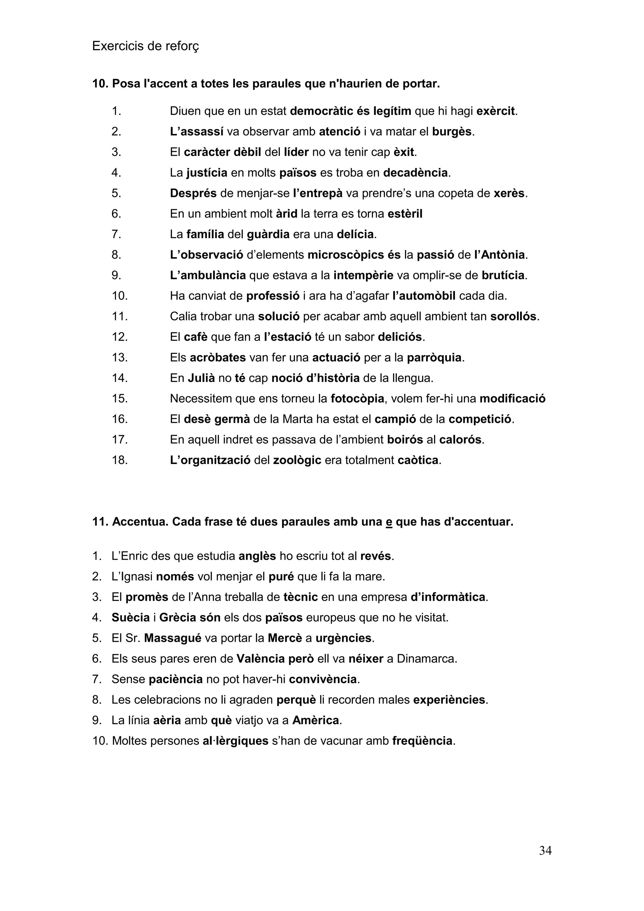 Exercicis de reforç
10. Posa l'accent a totes les paraules que n'haurien de portar.
1.

Diuen que en un estat democràtic és legítim que hi hagi exèrcit.

2.

L‟assassí va observar amb atenció i va matar el burgès.

3.

El caràcter dèbil del líder no va tenir cap èxit.

4.

La justícia en molts països es troba en decadència.

5.

Després de menjar-se l‟entrepà va prendre’s una copeta de xerès.

6.

En un ambient molt àrid la terra es torna estèril

7.

La família del guàrdia era una delícia.

8.

L‟observació d’elements microscòpics és la passió de l‟Antònia.

9.

L‟ambulància que estava a la intempèrie va omplir-se de brutícia.

10.

Ha canviat de professió i ara ha d’agafar l‟automòbil cada dia.

11.

Calia trobar una solució per acabar amb aquell ambient tan sorollós.

12.

El cafè que fan a l‟estació té un sabor deliciós.

13.

Els acròbates van fer una actuació per a la parròquia.

14.

En Julià no té cap noció d‟història de la llengua.

15.

Necessitem que ens torneu la fotocòpia, volem fer-hi una modificació

16.

El desè germà de la Marta ha estat el campió de la competició.

17.

En aquell indret es passava de l’ambient boirós al calorós.

18.

L‟organització del zoològic era totalment caòtica.

11. Accentua. Cada frase té dues paraules amb una e que has d'accentuar.
1. L’Enric des que estudia anglès ho escriu tot al revés.
2. L’Ignasi només vol menjar el puré que li fa la mare.
3. El promès de l’Anna treballa de tècnic en una empresa d‟informàtica.
4. Suècia i Grècia són els dos països europeus que no he visitat.
5. El Sr. Massagué va portar la Mercè a urgències.
6. Els seus pares eren de València però ell va néixer a Dinamarca.
7. Sense paciència no pot haver-hi convivència.
8. Les celebracions no li agraden perquè li recorden males experiències.
9. La línia aèria amb què viatjo va a Amèrica.
10. Moltes persones al·lèrgiques s’han de vacunar amb freqüència.

34

 
