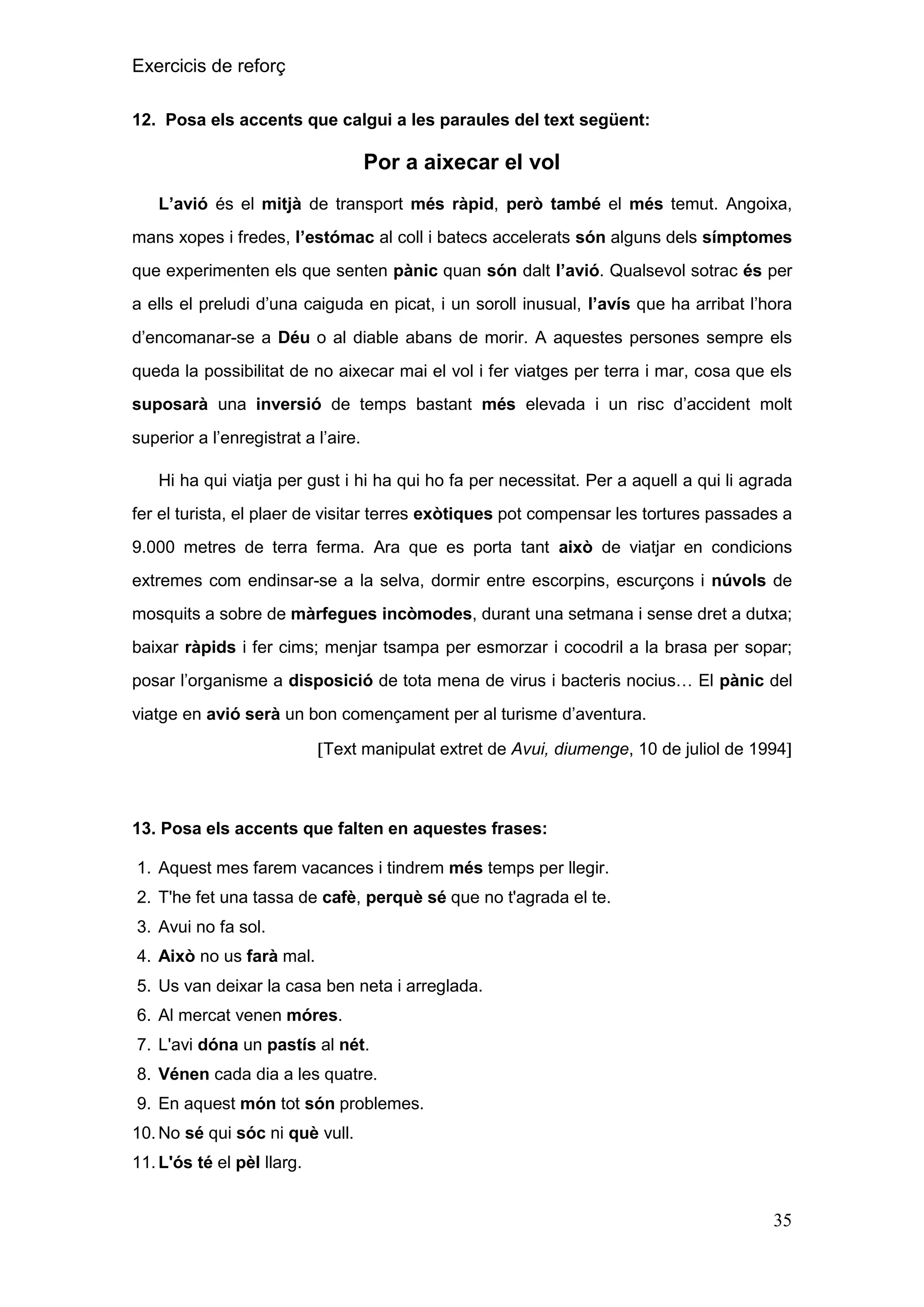 Exercicis de reforç
12. Posa els accents que calgui a les paraules del text següent:

Por a aixecar el vol
L‟avió és el mitjà de transport més ràpid, però també el més temut. Angoixa,
mans xopes i fredes, l‟estómac al coll i batecs accelerats són alguns dels símptomes
que experimenten els que senten pànic quan són dalt l‟avió. Qualsevol sotrac és per
a ells el preludi d’una caiguda en picat, i un soroll inusual, l‟avís que ha arribat l’hora
d’encomanar-se a Déu o al diable abans de morir. A aquestes persones sempre els
queda la possibilitat de no aixecar mai el vol i fer viatges per terra i mar, cosa que els
suposarà una inversió de temps bastant més elevada i un risc d’accident molt
superior a l’enregistrat a l’aire.
Hi ha qui viatja per gust i hi ha qui ho fa per necessitat. Per a aquell a qui li agrada
fer el turista, el plaer de visitar terres exòtiques pot compensar les tortures passades a
9.000 metres de terra ferma. Ara que es porta tant això de viatjar en condicions
extremes com endinsar-se a la selva, dormir entre escorpins, escurçons i núvols de
mosquits a sobre de màrfegues incòmodes, durant una setmana i sense dret a dutxa;
baixar ràpids i fer cims; menjar tsampa per esmorzar i cocodril a la brasa per sopar;
posar l’organisme a disposició de tota mena de virus i bacteris nocius… El pànic del
viatge en avió serà un bon començament per al turisme d’aventura.
Text manipulat extret de Avui, diumenge, 10 de juliol de 1994

13. Posa els accents que falten en aquestes frases:
1. Aquest mes farem vacances i tindrem més temps per llegir.
2. T'he fet una tassa de cafè, perquè sé que no t'agrada el te.
3. Avui no fa sol.
4. Això no us farà mal.
5. Us van deixar la casa ben neta i arreglada.
6. Al mercat venen móres.
7. L'avi dóna un pastís al nét.
8. Vénen cada dia a les quatre.
9. En aquest món tot són problemes.
10. No sé qui sóc ni què vull.
11. L'ós té el pèl llarg.

35

 