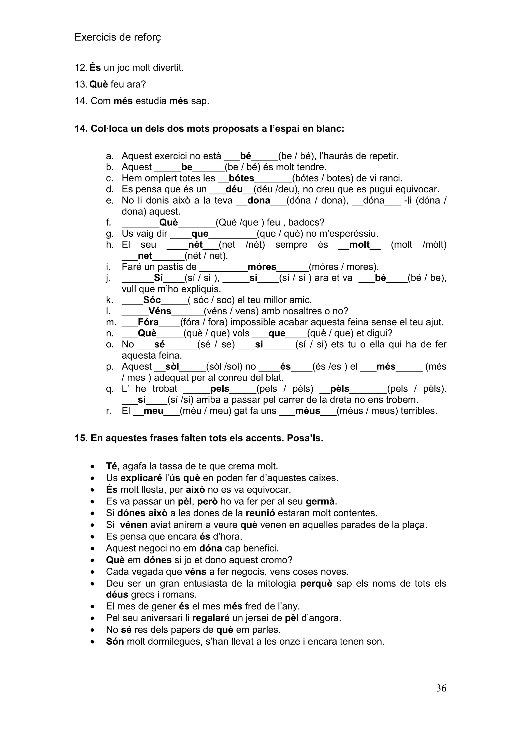 Exercicis de reforç
12. És un joc molt divertit.
13. Què feu ara?
14. Com més estudia més sap.
14. Col∙loca un dels dos mots proposats a l‟espai en blanc:
a.
b.
c.
d.
e.
f.
g.
h.
i.
j.
k.
l.
m.
n.
o.
p.
q.
r.

Aquest exercici no està ___bé_____(be / bé), l’hauràs de repetir.
Aquest _____be______(be / bé) és molt tendre.
Hem omplert totes les __bótes_______(bótes / botes) de vi ranci.
Es pensa que és un ___déu__(déu /deu), no creu que es pugui equivocar.
No li donis això a la teva __dona___(dóna / dona), __dóna___ -li (dóna /
dona) aquest.
_______Què_______(Què /que ) feu , badocs?
Us vaig dir ____que_________(que / què) no m’esperéssiu.
El seu ____nét___(net /nét) sempre és __molt__ (molt /mòlt)
___net______(nét / net).
Faré un pastís de _________móres______(móres / mores).
______Sí____(sí / si ), _____si____(sí / si ) ara et va ___bé____(bé / be),
vull que m’ho expliquis.
____Sóc_____( sóc / soc) el teu millor amic.
_____Véns______(véns / vens) amb nosaltres o no?
___Fóra____(fóra / fora) impossible acabar aquesta feina sense el teu ajut.
___Què_____(què / que) vols ___que____(què / que) et digui?
No ___sé______(sé / se) ___si______(sí / si) ets tu o ella qui ha de fer
aquesta feina.
Aquest __sòl_____(sòl /sol) no ____és____(és /es ) el ___més_____ (més
/ mes ) adequat per al conreu del blat.
L’ he trobat _____pels_____(pels / pèls) __pèls_______(pels / pèls).
___si____(sí /si) arriba a passar pel carrer de la dreta no ens trobem.
El __meu___(mèu / meu) gat fa uns ___mèus___(mèus / meus) terribles.

15. En aquestes frases falten tots els accents. Posa‟ls.
Té, agafa la tassa de te que crema molt.
Us explicaré l’ús què en poden fer d’aquestes caixes.
És molt llesta, per això no es va equivocar.
Es va passar un pèl, però ho va fer per al seu germà.
Si dónes això a les dones de la reunió estaran molt contentes.
Si vénen aviat anirem a veure què venen en aquelles parades de la plaça.
Es pensa que encara és d’hora.
Aquest negoci no em dóna cap benefici.
Què em dónes si jo et dono aquest cromo?
Cada vegada que véns a fer negocis, vens coses noves.
Deu ser un gran entusiasta de la mitologia perquè sap els noms de tots els
déus grecs i romans.
El mes de gener és el mes més fred de l’any.
Pel seu aniversari li regalaré un jersei de pèl d’angora.
No sé res dels papers de què em parles.
Són molt dormilegues, s’han llevat a les onze i encara tenen son.

36

 