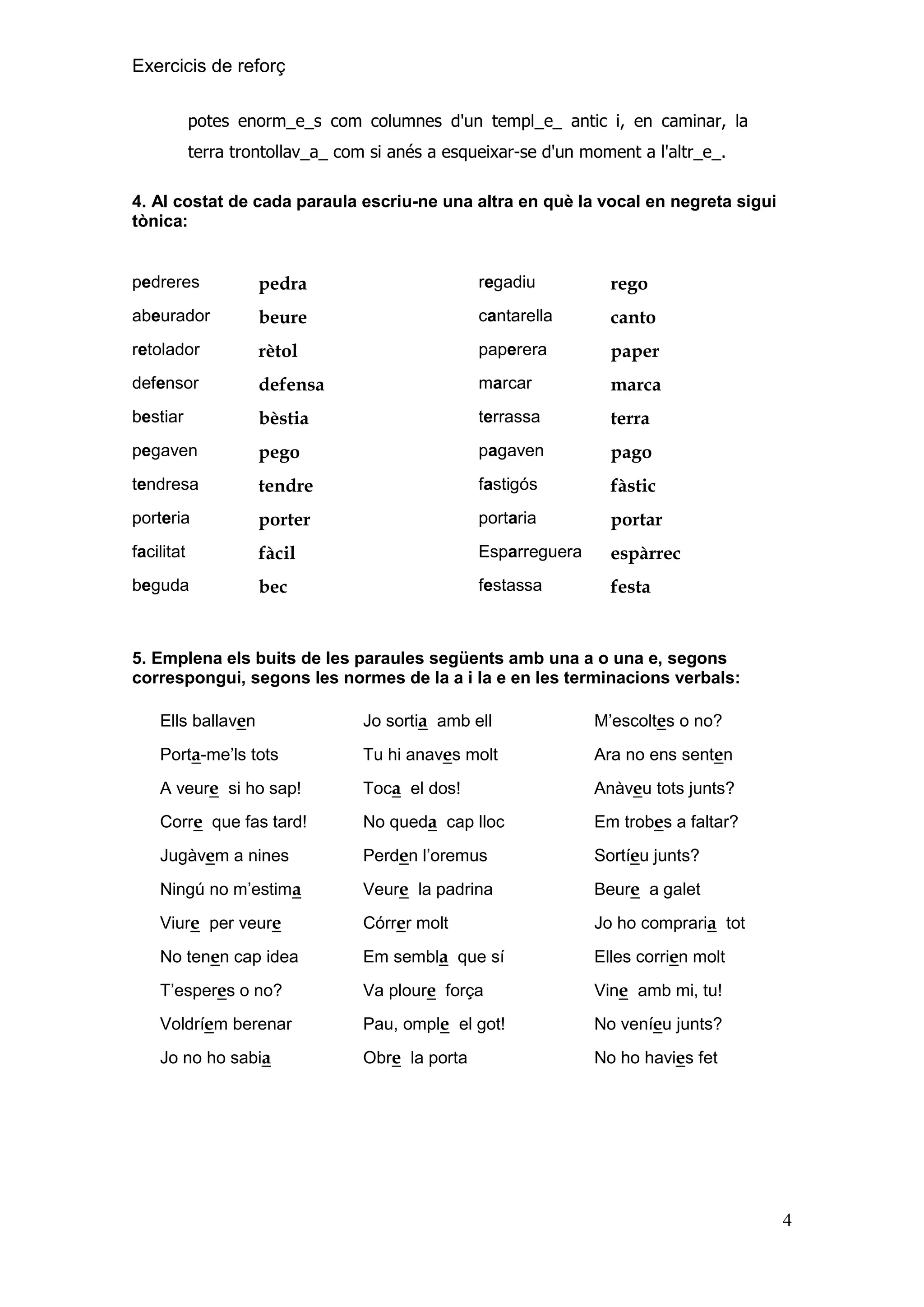 Exercicis de reforç
potes enorm_e_s com columnes d'un templ_e_ antic i, en caminar, la
terra trontollav_a_ com si anés a esqueixar-se d'un moment a l'altr_e_.
4. Al costat de cada paraula escriu-ne una altra en què la vocal en negreta sigui
tònica:

pedreres

pedra

regadiu

rego

abeurador

beure

cantarella

canto

retolador

rètol

paperera

paper

defensor

defensa

marcar

marca

bestiar

bèstia

terrassa

terra

pegaven

pego

pagaven

pago

tendresa

tendre

fastigós

fàstic

porteria

porter

portaria

portar

facilitat

fàcil

Esparreguera

espàrrec

beguda

bec

festassa

festa

5. Emplena els buits de les paraules següents amb una a o una e, segons
correspongui, segons les normes de la a i la e en les terminacions verbals:
Ells ballaven

Jo sortia amb ell

M’escoltes o no?

Porta-me’ls tots

Tu hi anaves molt

Ara no ens senten

A veure si ho sap!

Toca el dos!

Anàveu tots junts?

Corre que fas tard!

No queda cap lloc

Em trobes a faltar?

Jugàvem a nines

Perden l’oremus

Sortíeu junts?

Ningú no m’estima

Veure la padrina

Beure a galet

Viure per veure

Córrer molt

Jo ho compraria tot

No tenen cap idea

Em sembla que sí

Elles corrien molt

T’esperes o no?

Va ploure força

Vine amb mi, tu!

Voldríem berenar

Pau, omple el got!

No veníeu junts?

Jo no ho sabia

Obre la porta

No ho havies fet

4

 