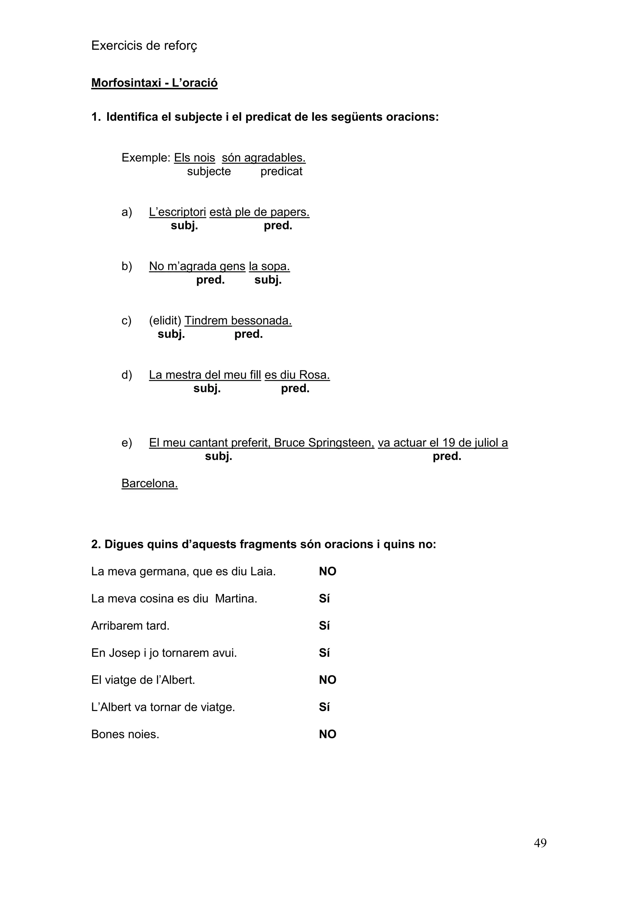 Exercicis de reforç
Morfosintaxi - L‟oració
1. Identifica el subjecte i el predicat de les següents oracions:

Exemple: Els nois són agradables.
subjecte
predicat

a)

L’escriptori està ple de papers.
subj.
pred.

b)

No m’agrada gens la sopa.
pred.
subj.

c)

(elidit) Tindrem bessonada.
subj.
pred.

d)

La mestra del meu fill es diu Rosa.
subj.
pred.

e)

El meu cantant preferit, Bruce Springsteen, va actuar el 19 de juliol a
subj.
pred.

Barcelona.

2. Digues quins d‟aquests fragments són oracions i quins no:
La meva germana, que es diu Laia.

NO

La meva cosina es diu Martina.

Sí

Arribarem tard.

Sí

En Josep i jo tornarem avui.

Sí

El viatge de l’Albert.

NO

L’Albert va tornar de viatge.

Sí

Bones noies.

NO

49

 