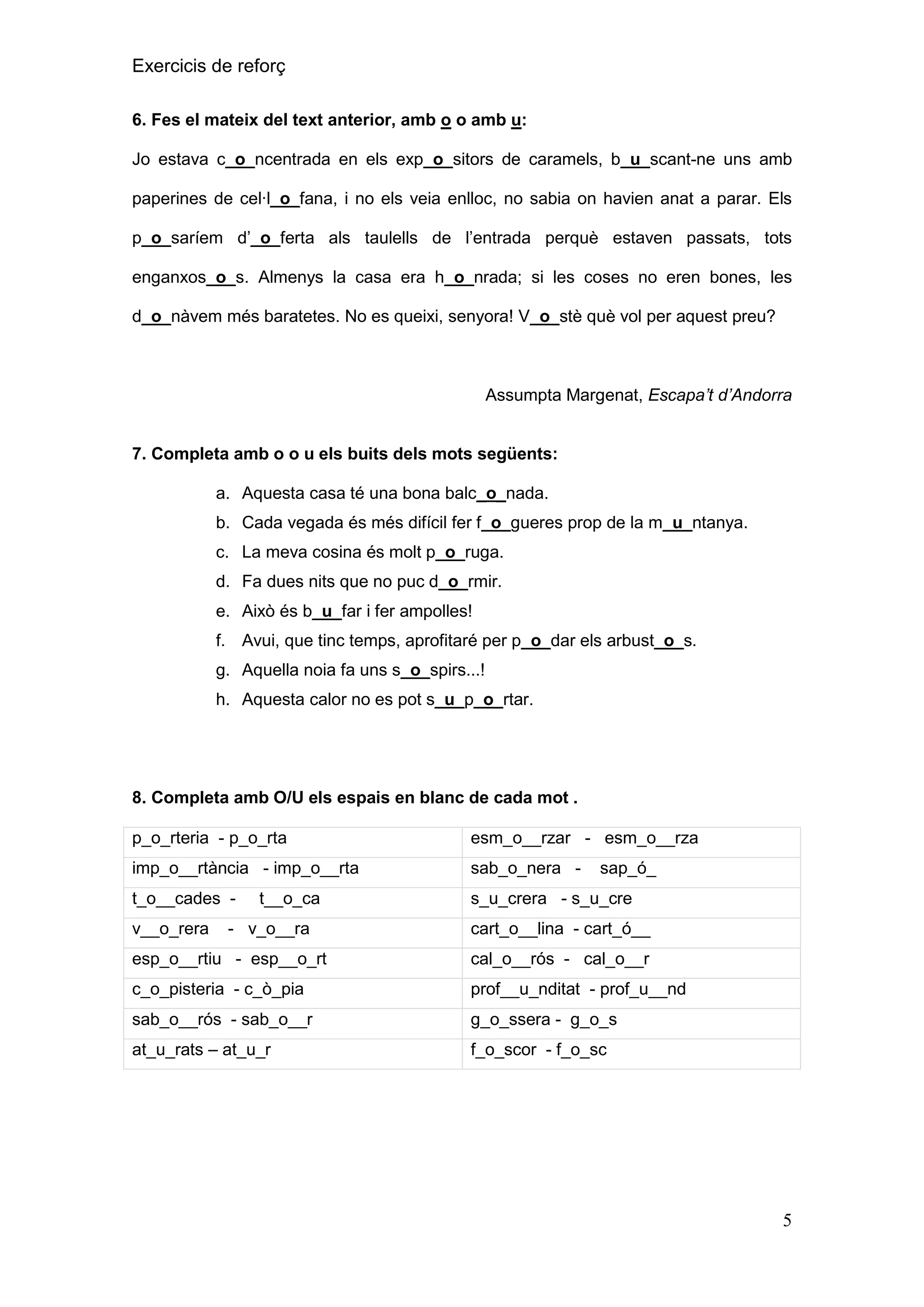 Exercicis de reforç
6. Fes el mateix del text anterior, amb o o amb u:
Jo estava c_o_ncentrada en els exp_o_sitors de caramels, b_u_scant-ne uns amb
paperines de cel·l_o_fana, i no els veia enlloc, no sabia on havien anat a parar. Els
p_o_saríem d’_o_ferta als taulells de l’entrada perquè estaven passats, tots
enganxos_o_s. Almenys la casa era h_o_nrada; si les coses no eren bones, les
d_o_nàvem més baratetes. No es queixi, senyora! V_o_stè què vol per aquest preu?

Assumpta Margenat, Escapa’t d’Andorra

7. Completa amb o o u els buits dels mots següents:
a. Aquesta casa té una bona balc_o_nada.
b. Cada vegada és més difícil fer f_o_gueres prop de la m_u_ntanya.
c. La meva cosina és molt p_o_ruga.
d. Fa dues nits que no puc d_o_rmir.
e. Això és b_u_far i fer ampolles!
f. Avui, que tinc temps, aprofitaré per p_o_dar els arbust_o_s.
g. Aquella noia fa uns s_o_spirs...!
h. Aquesta calor no es pot s_u_p_o_rtar.

8. Completa amb O/U els espais en blanc de cada mot .
p_o_rteria - p_o_rta

esm_o__rzar - esm_o__rza

imp_o__rtància - imp_o__rta

sab_o_nera -

t_o__cades -

s_u_crera - s_u_cre

v__o_rera

t__o_ca

- v_o__ra

sap_ó_

cart_o__lina - cart_ó__

esp_o__rtiu - esp__o_rt

cal_o__rós - cal_o__r

c_o_pisteria - c_ò_pia

prof__u_nditat - prof_u__nd

sab_o__rós - sab_o__r

g_o_ssera - g_o_s

at_u_rats – at_u_r

f_o_scor - f_o_sc

5

 