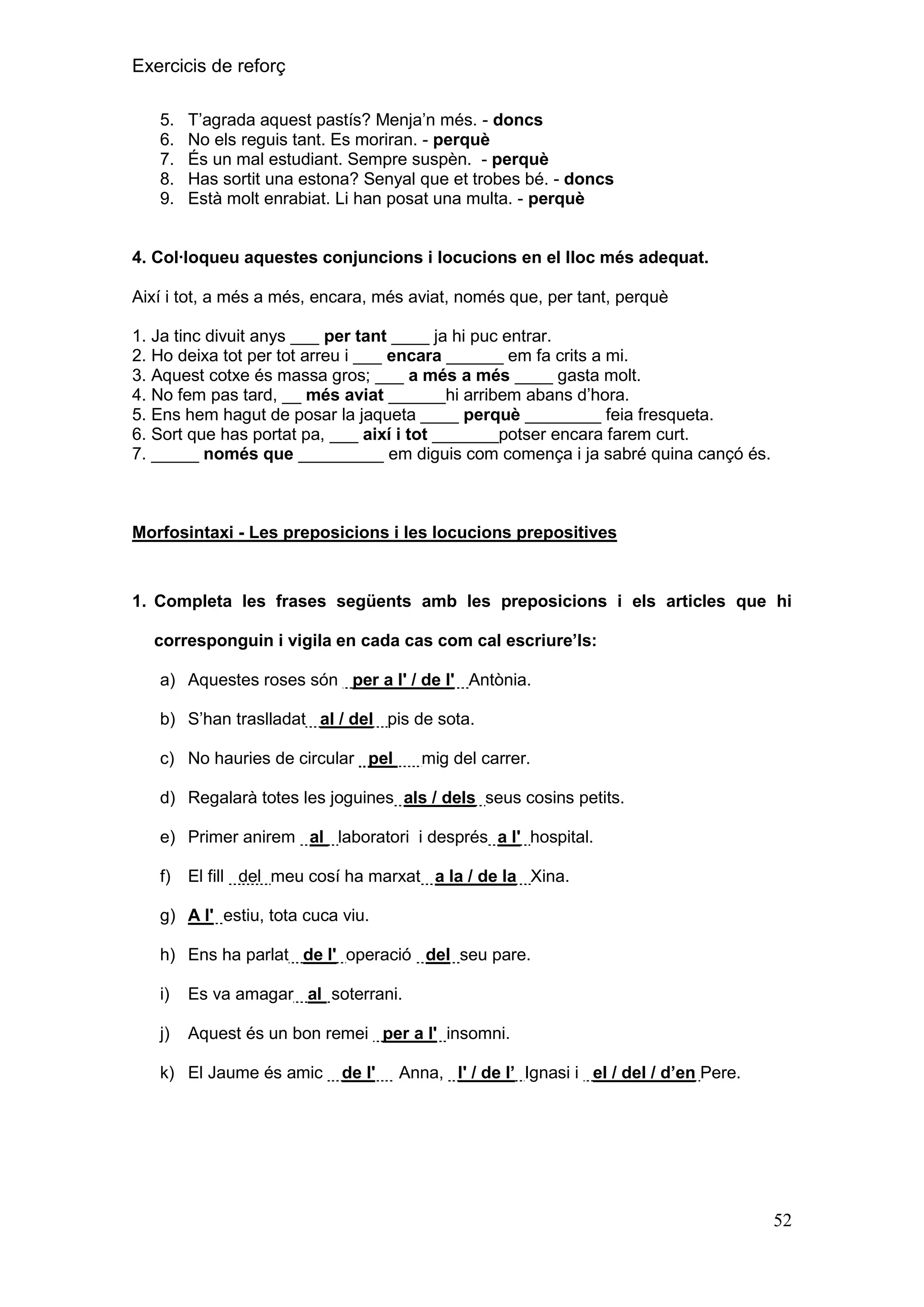 Exercicis de reforç
5.
6.
7.
8.
9.

T’agrada aquest pastís? Menja’n més. - doncs
No els reguis tant. Es moriran. - perquè
És un mal estudiant. Sempre suspèn. - perquè
Has sortit una estona? Senyal que et trobes bé. - doncs
Està molt enrabiat. Li han posat una multa. - perquè

4. Col·loqueu aquestes conjuncions i locucions en el lloc més adequat.
Així i tot, a més a més, encara, més aviat, només que, per tant, perquè
1. Ja tinc divuit anys ___ per tant ____ ja hi puc entrar.
2. Ho deixa tot per tot arreu i ___ encara ______ em fa crits a mi.
3. Aquest cotxe és massa gros; ___ a més a més ____ gasta molt.
4. No fem pas tard, __ més aviat ______hi arribem abans d’hora.
5. Ens hem hagut de posar la jaqueta ____ perquè ________ feia fresqueta.
6. Sort que has portat pa, ___ així i tot _______potser encara farem curt.
7. _____ només que _________ em diguis com comença i ja sabré quina cançó és.

Morfosintaxi - Les preposicions i les locucions prepositives

1. Completa les frases següents amb les preposicions i els articles que hi
corresponguin i vigila en cada cas com cal escriure‟ls:
a) Aquestes roses són per a l' / de l' Antònia.
b) S’han traslladat al / del pis de sota.
c) No hauries de circular pel

mig del carrer.

d) Regalarà totes les joguines als / dels seus cosins petits.
e) Primer anirem al laboratori i després a l' hospital.
f)

El fill del meu cosí ha marxat a la / de la Xina.

g) A l' estiu, tota cuca viu.
h) Ens ha parlat de l' operació del seu pare.
i)

Es va amagar al soterrani.

j)

Aquest és un bon remei per a l' insomni.

k) El Jaume és amic

de l'

Anna, l' / de l‟ Ignasi i el / del / d‟en Pere.

52

 