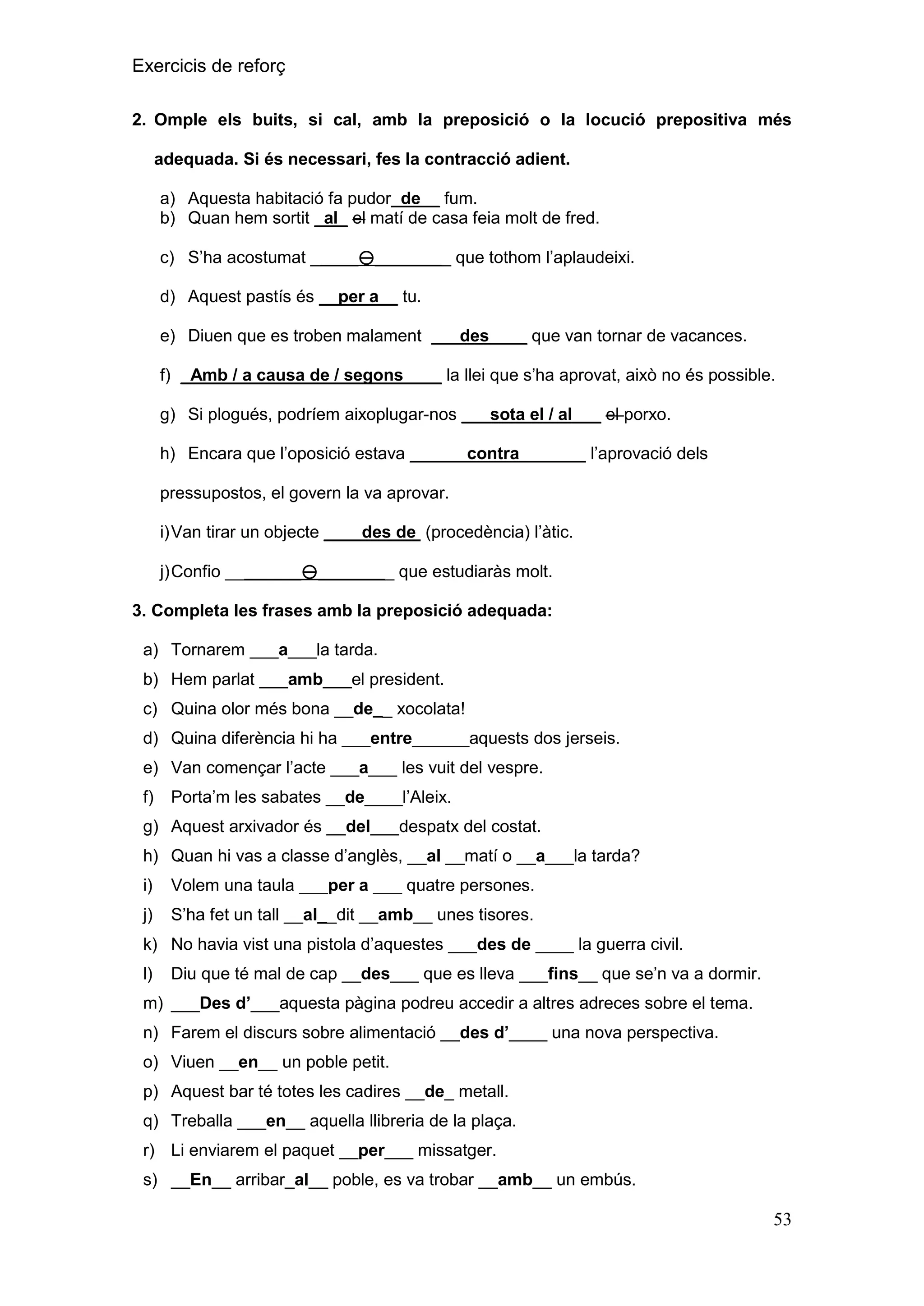 Exercicis de reforç
2. Omple els buits, si cal, amb la preposició o la locució prepositiva més
adequada. Si és necessari, fes la contracció adient.
a) Aquesta habitació fa pudor_de__ fum.
b) Quan hem sortit _al_ el matí de casa feia molt de fred.
c) S’ha acostumat _____________ que tothom l’aplaudeixi.
d) Aquest pastís és __per a__ tu.
e) Diuen que es troben malament ___des____ que van tornar de vacances.
f) _Amb / a causa de / segons____ la llei que s’ha aprovat, això no és possible.
g) Si plogués, podríem aixoplugar-nos ___sota el / al___ el porxo.
h) Encara que l’oposició estava ______contra_______ l’aprovació dels
pressupostos, el govern la va aprovar.
i) Van tirar un objecte ____des de (procedència) l’àtic.
j) Confio ________________ que estudiaràs molt.
3. Completa les frases amb la preposició adequada:
a) Tornarem ___a___la tarda.
b) Hem parlat ___amb___el president.
c) Quina olor més bona __de__ xocolata!
d) Quina diferència hi ha ___entre______aquests dos jerseis.
e) Van començar l’acte ___a___ les vuit del vespre.
f)

Porta’m les sabates __de____l’Aleix.

g) Aquest arxivador és __del___despatx del costat.
h) Quan hi vas a classe d’anglès, __al __matí o __a___la tarda?
i)

Volem una taula ___per a ___ quatre persones.

j)

S’ha fet un tall __al__dit __amb__ unes tisores.

k) No havia vist una pistola d’aquestes ___des de ____ la guerra civil.
l)

Diu que té mal de cap __des___ que es lleva ___fins__ que se’n va a dormir.

m) ___Des d‟___aquesta pàgina podreu accedir a altres adreces sobre el tema.
n) Farem el discurs sobre alimentació __des d‟____ una nova perspectiva.
o) Viuen __en__ un poble petit.
p) Aquest bar té totes les cadires __de_ metall.
q) Treballa ___en__ aquella llibreria de la plaça.
r) Li enviarem el paquet __per___ missatger.
s) __En__ arribar_al__ poble, es va trobar __amb__ un embús.

53

 