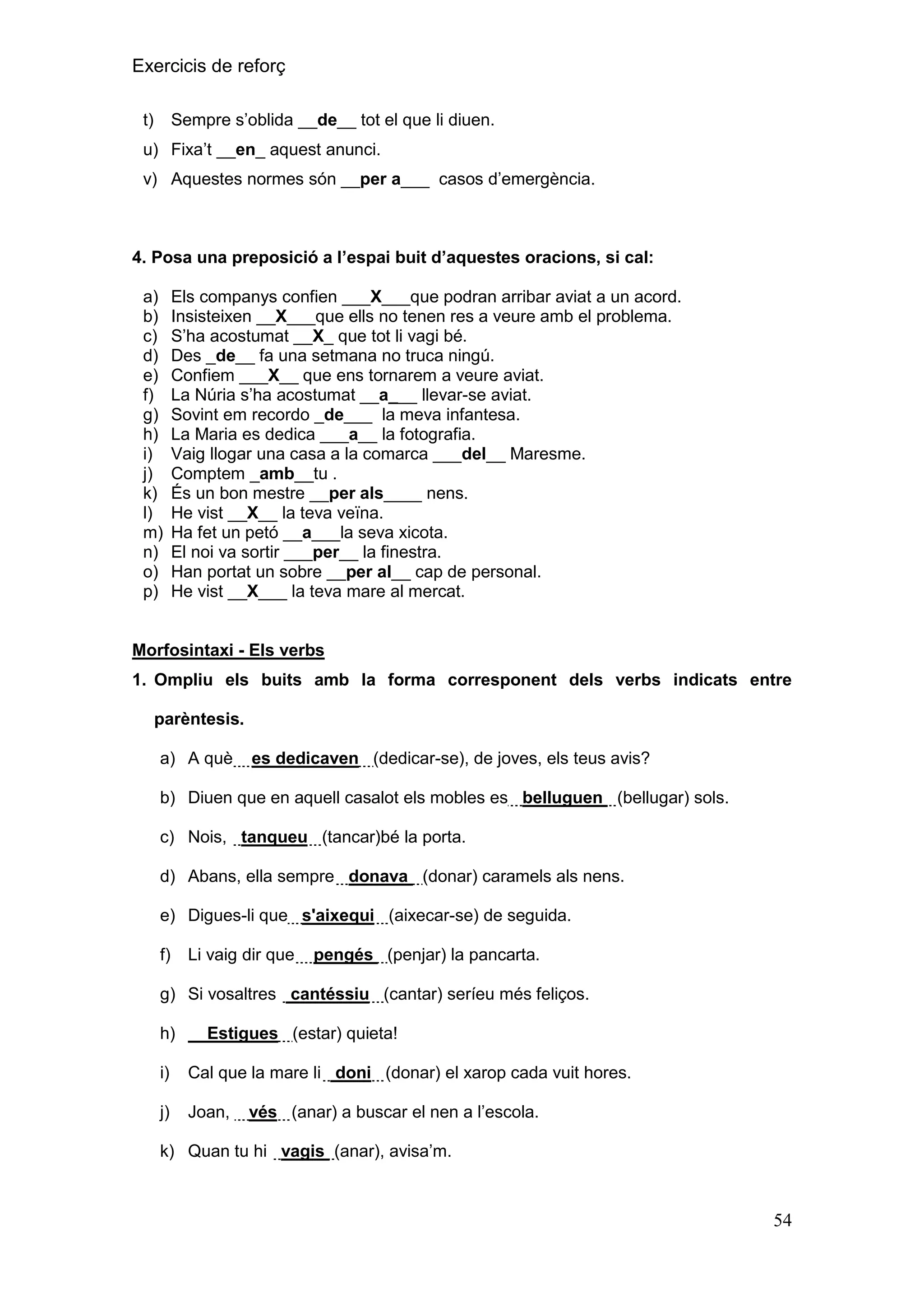 Exercicis de reforç
Sempre s’oblida __de__ tot el que li diuen.

t)

u) Fixa’t __en_ aquest anunci.
v) Aquestes normes són __per a___ casos d’emergència.

4. Posa una preposició a l‟espai buit d‟aquestes oracions, si cal:
a)
b)
c)
d)
e)
f)
g)
h)
i)
j)
k)
l)
m)
n)
o)
p)

Els companys confien ___X___que podran arribar aviat a un acord.
Insisteixen __X___que ells no tenen res a veure amb el problema.
S’ha acostumat __X_ que tot li vagi bé.
Des _de__ fa una setmana no truca ningú.
Confiem ___X__ que ens tornarem a veure aviat.
La Núria s’ha acostumat __a___ llevar-se aviat.
Sovint em recordo _de___ la meva infantesa.
La Maria es dedica ___a__ la fotografia.
Vaig llogar una casa a la comarca ___del__ Maresme.
Comptem _amb__tu .
És un bon mestre __per als____ nens.
He vist __X__ la teva veïna.
Ha fet un petó __a___la seva xicota.
El noi va sortir ___per__ la finestra.
Han portat un sobre __per al__ cap de personal.
He vist __X___ la teva mare al mercat.

Morfosintaxi - Els verbs
1. Ompliu els buits amb la forma corresponent dels verbs indicats entre
parèntesis.
a) A què

es dedicaven (dedicar-se), de joves, els teus avis?

b) Diuen que en aquell casalot els mobles es belluguen (bellugar) sols.
c) Nois, tanqueu (tancar)bé la porta.
d) Abans, ella sempre donava (donar) caramels als nens.
e) Digues-li que s'aixequi (aixecar-se) de seguida.
f)

Li vaig dir que

pengés (penjar) la pancarta.

g) Si vosaltres cantéssiu (cantar) seríeu més feliços.
h)

Estigues (estar) quieta!

i)

Cal que la mare li doni (donar) el xarop cada vuit hores.

j)

Joan,

vés (anar) a buscar el nen a l’escola.

k) Quan tu hi vagis (anar), avisa’m.

54

 