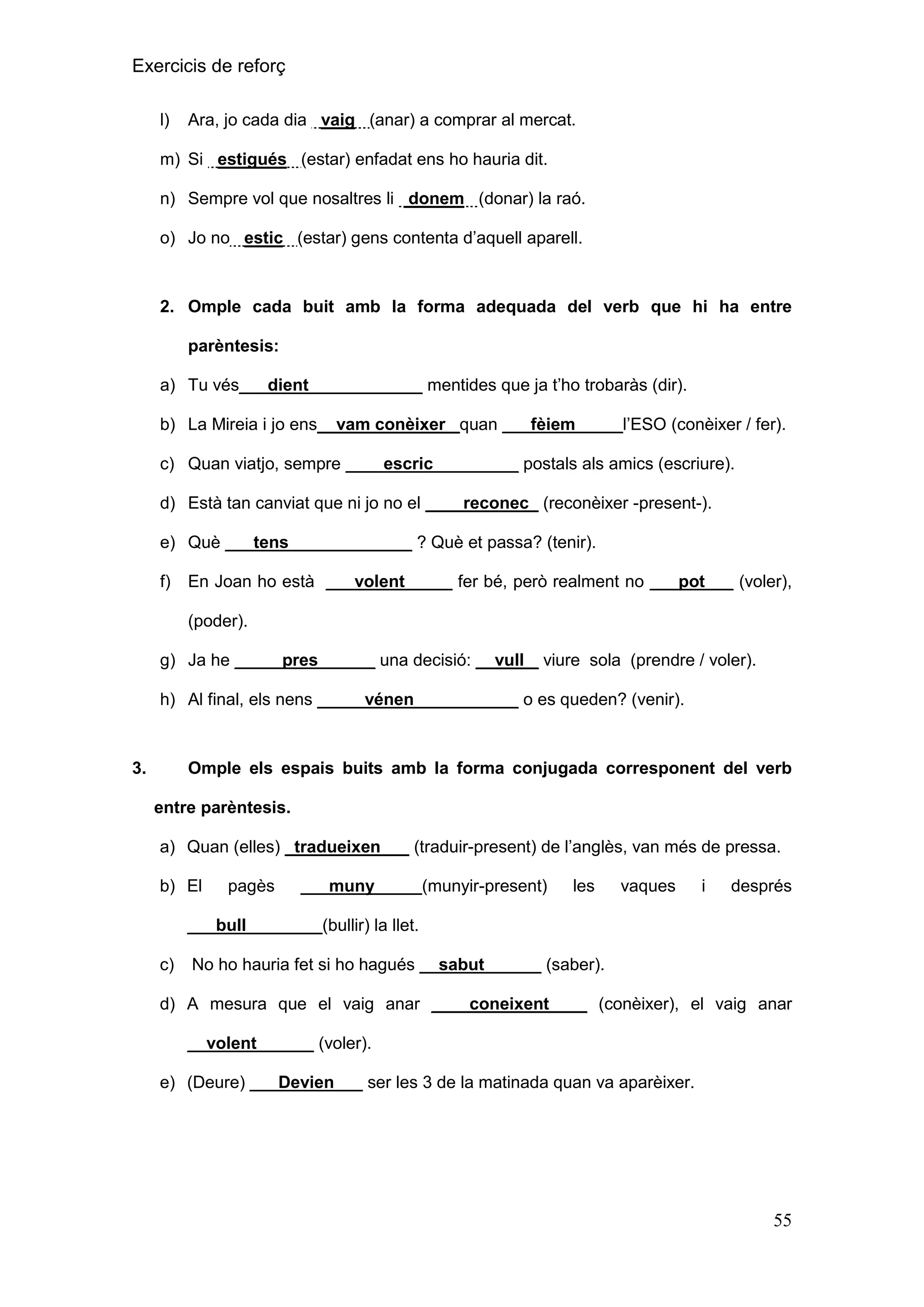 Exercicis de reforç
l)

Ara, jo cada dia vaig (anar) a comprar al mercat.

m) Si estigués (estar) enfadat ens ho hauria dit.
n) Sempre vol que nosaltres li donem (donar) la raó.
o) Jo no estic (estar) gens contenta d’aquell aparell.

2. Omple cada buit amb la forma adequada del verb que hi ha entre
parèntesis:
a) Tu vés___dient____________ mentides que ja t’ho trobaràs (dir).
b) La Mireia i jo ens__vam conèixer _quan ___fèiem_____l’ESO (conèixer / fer).
c) Quan viatjo, sempre ____escric_________ postals als amics (escriure).
d) Està tan canviat que ni jo no el ____reconec_ (reconèixer -present-).
e) Què ___tens_____________ ? Què et passa? (tenir).
f)

En Joan ho està ___volent_____ fer bé, però realment no ___pot___ (voler),
(poder).

g) Ja he _____pres______ una decisió: __vull _ viure sola (prendre / voler).
h) Al final, els nens _____vénen___________ o es queden? (venir).

3.

Omple els espais buits amb la forma conjugada corresponent del verb
entre parèntesis.
a) Quan (elles) _tradueixen___ (traduir-present) de l’anglès, van més de pressa.
b) El

pagès

___muny_____(munyir-present)

les

vaques

i

després

___bull________(bullir) la llet.
c)

No ho hauria fet si ho hagués __sabut______ (saber).

d) A mesura que el vaig anar ____coneixent____ (conèixer), el vaig anar
__volent______ (voler).
e) (Deure) ___Devien___ ser les 3 de la matinada quan va aparèixer.

55

 