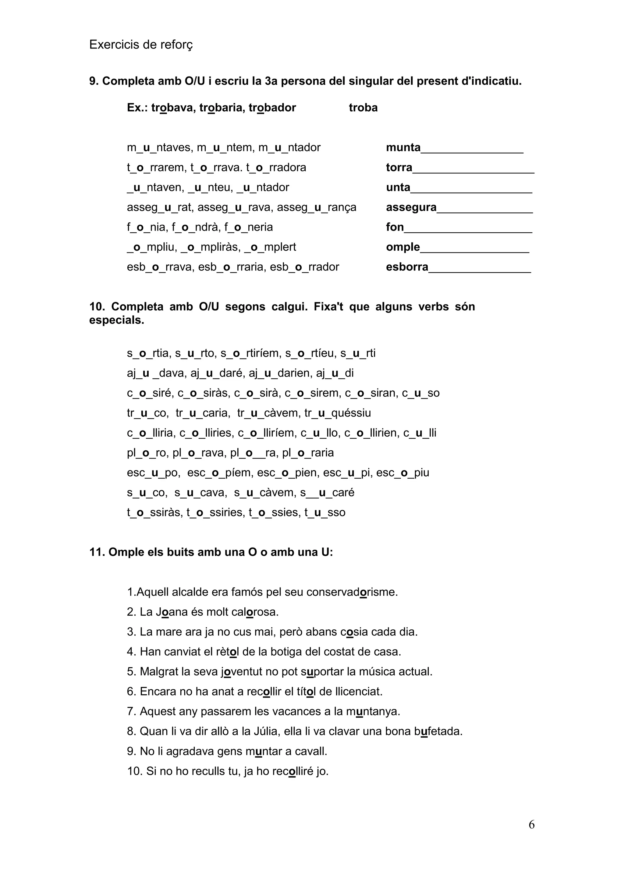 Exercicis de reforç
9. Completa amb O/U i escriu la 3a persona del singular del present d'indicatiu.
Ex.: trobava, trobaria, trobador

troba

m_u_ntaves, m_u_ntem, m_u_ntador

munta________________

t_o_rrarem, t_o_rrava. t_o_rradora

torra___________________

_u_ntaven, _u_nteu, _u_ntador

unta___________________

asseg_u_rat, asseg_u_rava, asseg_u_rança

assegura_______________

f_o_nia, f_o_ndrà, f_o_neria

fon____________________

_o_mpliu, _o_mpliràs, _o_mplert

omple_________________

esb_o_rrava, esb_o_rraria, esb_o_rrador

esborra________________

10. Completa amb O/U segons calgui. Fixa't que alguns verbs són
especials.
s_o_rtia, s_u_rto, s_o_rtiríem, s_o_rtíeu, s_u_rti
aj_u _dava, aj_u_daré, aj_u_darien, aj_u_di
c_o_siré, c_o_siràs, c_o_sirà, c_o_sirem, c_o_siran, c_u_so
tr_u_co, tr_u_caria, tr_u_càvem, tr_u_quéssiu
c_o_lliria, c_o_lliries, c_o_lliríem, c_u_llo, c_o_llirien, c_u_lli
pl_o_ro, pl_o_rava, pl_o__ra, pl_o_raria
esc_u_po, esc_o_píem, esc_o_pien, esc_u_pi, esc_o_piu
s_u_co, s_u_cava, s_u_càvem, s__u_caré
t_o_ssiràs, t_o_ssiries, t_o_ssies, t_u_sso

11. Omple els buits amb una O o amb una U:

1.Aquell alcalde era famós pel seu conservadorisme.
2. La Joana és molt calorosa.
3. La mare ara ja no cus mai, però abans cosia cada dia.
4. Han canviat el rètol de la botiga del costat de casa.
5. Malgrat la seva joventut no pot suportar la música actual.
6. Encara no ha anat a recollir el títol de llicenciat.
7. Aquest any passarem les vacances a la muntanya.
8. Quan li va dir allò a la Júlia, ella li va clavar una bona bufetada.
9. No li agradava gens muntar a cavall.
10. Si no ho reculls tu, ja ho recolliré jo.

6

 