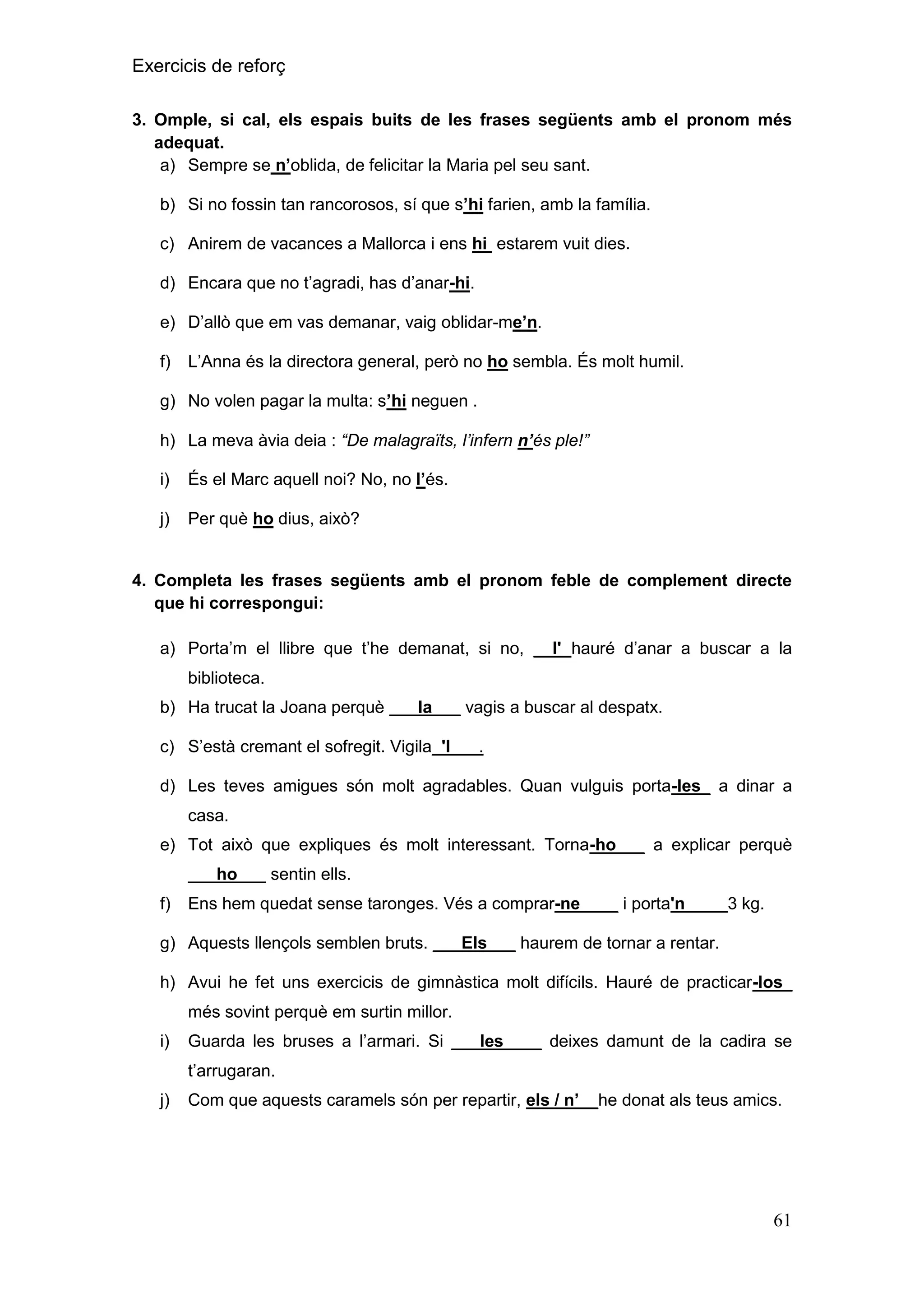 Exercicis de reforç
3. Omple, si cal, els espais buits de les frases següents amb el pronom més
adequat.
a) Sempre se n‟oblida, de felicitar la Maria pel seu sant.
b) Si no fossin tan rancorosos, sí que s‟hi farien, amb la família.
c) Anirem de vacances a Mallorca i ens hi estarem vuit dies.
d) Encara que no t’agradi, has d’anar-hi.
e) D’allò que em vas demanar, vaig oblidar-me‟n.
f)

L’Anna és la directora general, però no ho sembla. És molt humil.

g) No volen pagar la multa: s‟hi neguen .
h) La meva àvia deia : “De malagraïts, l’infern n’és ple!”
i)

És el Marc aquell noi? No, no l‟és.

j)

Per què ho dius, això?

4. Completa les frases següents amb el pronom feble de complement directe
que hi correspongui:
a) Porta’m el llibre que t’he demanat, si no, __l' hauré d’anar a buscar a la
biblioteca.
b) Ha trucat la Joana perquè ___la___ vagis a buscar al despatx.
c) S’està cremant el sofregit. Vigila_'l___.
d) Les teves amigues són molt agradables. Quan vulguis porta-les_ a dinar a
casa.
e) Tot això que expliques és molt interessant. Torna-ho___ a explicar perquè
___ho___ sentin ells.
f)

Ens hem quedat sense taronges. Vés a comprar-ne____ i porta'n____ 3 kg.

g) Aquests llençols semblen bruts. ___Els___ haurem de tornar a rentar.
h) Avui he fet uns exercicis de gimnàstica molt difícils. Hauré de practicar-los_
més sovint perquè em surtin millor.
i)

Guarda les bruses a l’armari. Si ___les____ deixes damunt de la cadira se
t’arrugaran.

j)

Com que aquests caramels són per repartir, els / n‟__he donat als teus amics.

61

 
