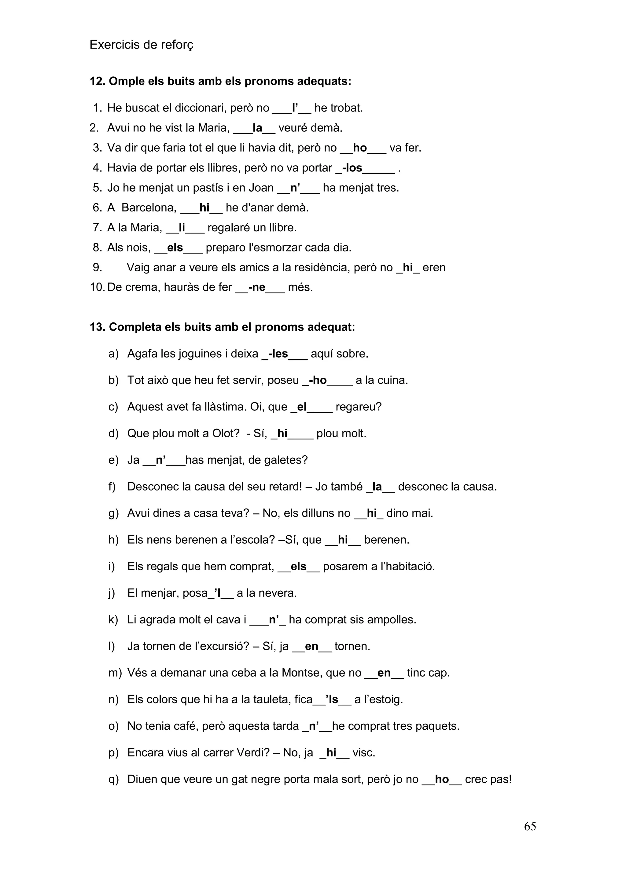 Exercicis de reforç
12. Omple els buits amb els pronoms adequats:
1. He buscat el diccionari, però no ___l‟__ he trobat.
2. Avui no he vist la Maria, ___la__ veuré demà.
3. Va dir que faria tot el que li havia dit, però no __ho___ va fer.
4. Havia de portar els llibres, però no va portar _-los_____ .
5. Jo he menjat un pastís i en Joan __n‟___ ha menjat tres.
6. A Barcelona, ___hi__ he d'anar demà.
7. A la Maria, __li___ regalaré un llibre.
8. Als nois, __els___ preparo l'esmorzar cada dia.
9.

Vaig anar a veure els amics a la residència, però no _hi_ eren

10. De crema, hauràs de fer __-ne___ més.

13. Completa els buits amb el pronoms adequat:
a) Agafa les joguines i deixa _-les___ aquí sobre.
b) Tot això que heu fet servir, poseu _-ho____ a la cuina.
c) Aquest avet fa llàstima. Oi, que _el____ regareu?
d) Que plou molt a Olot? - Sí, _hi____ plou molt.
e) Ja __n‟___has menjat, de galetes?
f)

Desconec la causa del seu retard! – Jo també _la__ desconec la causa.

g) Avui dines a casa teva? – No, els dilluns no __hi_ dino mai.
h) Els nens berenen a l’escola? –Sí, que __hi__ berenen.
i)

Els regals que hem comprat, __els__ posarem a l’habitació.

j)

El menjar, posa_‟l__ a la nevera.

k) Li agrada molt el cava i ___n‟_ ha comprat sis ampolles.
l)

Ja tornen de l’excursió? – Sí, ja __en__ tornen.

m) Vés a demanar una ceba a la Montse, que no __en__ tinc cap.
n) Els colors que hi ha a la tauleta, fica__‟ls__ a l’estoig.
o) No tenia café, però aquesta tarda _n‟__he comprat tres paquets.
p) Encara vius al carrer Verdi? – No, ja _hi__ visc.
q) Diuen que veure un gat negre porta mala sort, però jo no __ho__ crec pas!

65

 