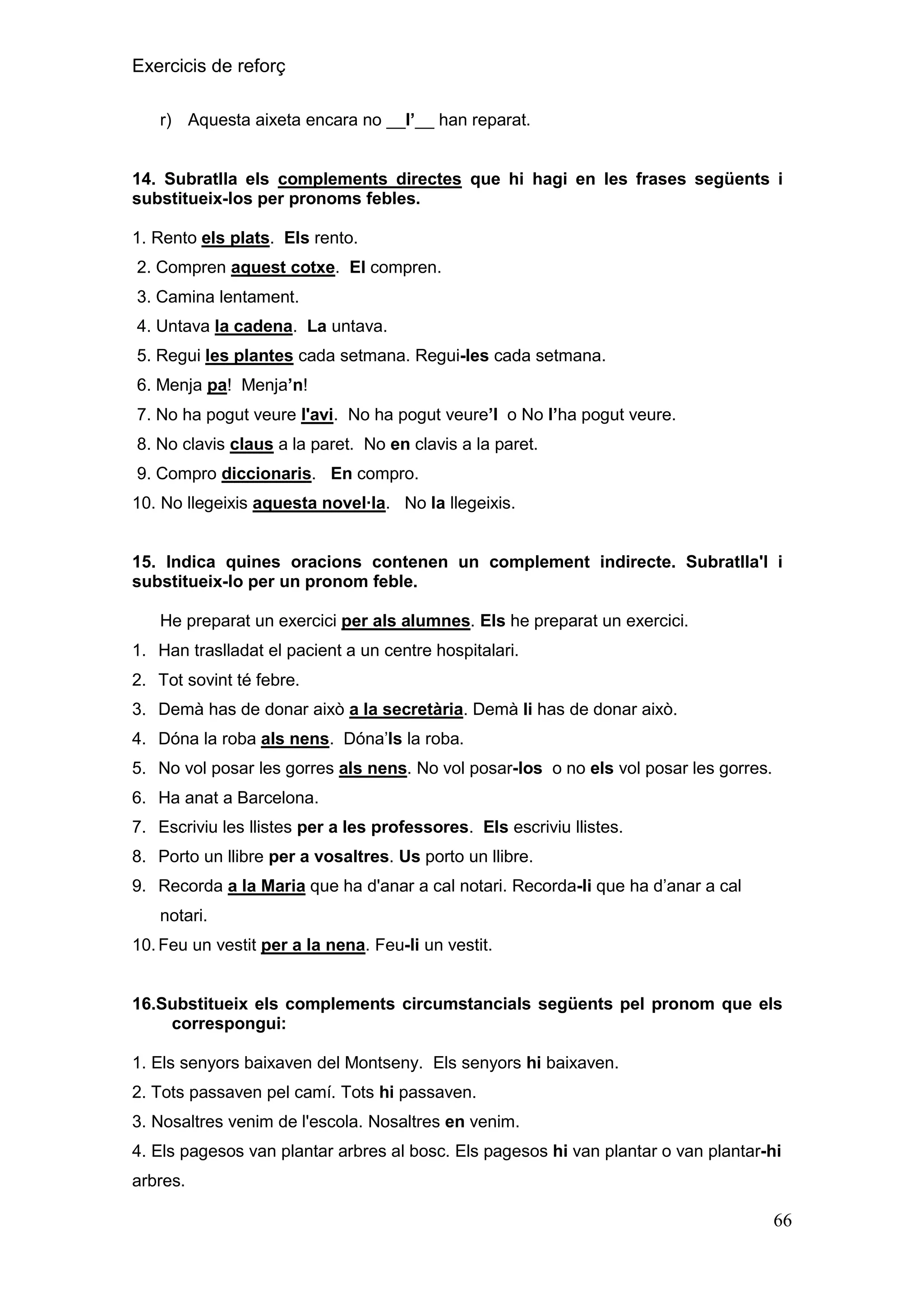 Exercicis de reforç
r) Aquesta aixeta encara no __l‟__ han reparat.

14. Subratlla els complements directes que hi hagi en les frases següents i
substitueix-los per pronoms febles.
1. Rento els plats. Els rento.
2. Compren aquest cotxe. El compren.
3. Camina lentament.
4. Untava la cadena. La untava.
5. Regui les plantes cada setmana. Regui-les cada setmana.
6. Menja pa! Menja‟n!
7. No ha pogut veure l'avi. No ha pogut veure‟l o No l‟ha pogut veure.
8. No clavis claus a la paret. No en clavis a la paret.
9. Compro diccionaris. En compro.
10. No llegeixis aquesta novel·la. No la llegeixis.

15. Indica quines oracions contenen un complement indirecte. Subratlla'l i
substitueix-lo per un pronom feble.
He preparat un exercici per als alumnes. Els he preparat un exercici.
1. Han traslladat el pacient a un centre hospitalari.
2. Tot sovint té febre.
3. Demà has de donar això a la secretària. Demà li has de donar això.
4. Dóna la roba als nens. Dóna’ls la roba.
5. No vol posar les gorres als nens. No vol posar-los o no els vol posar les gorres.
6. Ha anat a Barcelona.
7. Escriviu les llistes per a les professores. Els escriviu llistes.
8. Porto un llibre per a vosaltres. Us porto un llibre.
9. Recorda a la Maria que ha d'anar a cal notari. Recorda-li que ha d’anar a cal
notari.
10. Feu un vestit per a la nena. Feu-li un vestit.

16.Substitueix els complements circumstancials següents pel pronom que els
correspongui:
1. Els senyors baixaven del Montseny. Els senyors hi baixaven.
2. Tots passaven pel camí. Tots hi passaven.
3. Nosaltres venim de l'escola. Nosaltres en venim.
4. Els pagesos van plantar arbres al bosc. Els pagesos hi van plantar o van plantar-hi
arbres.

66

 
