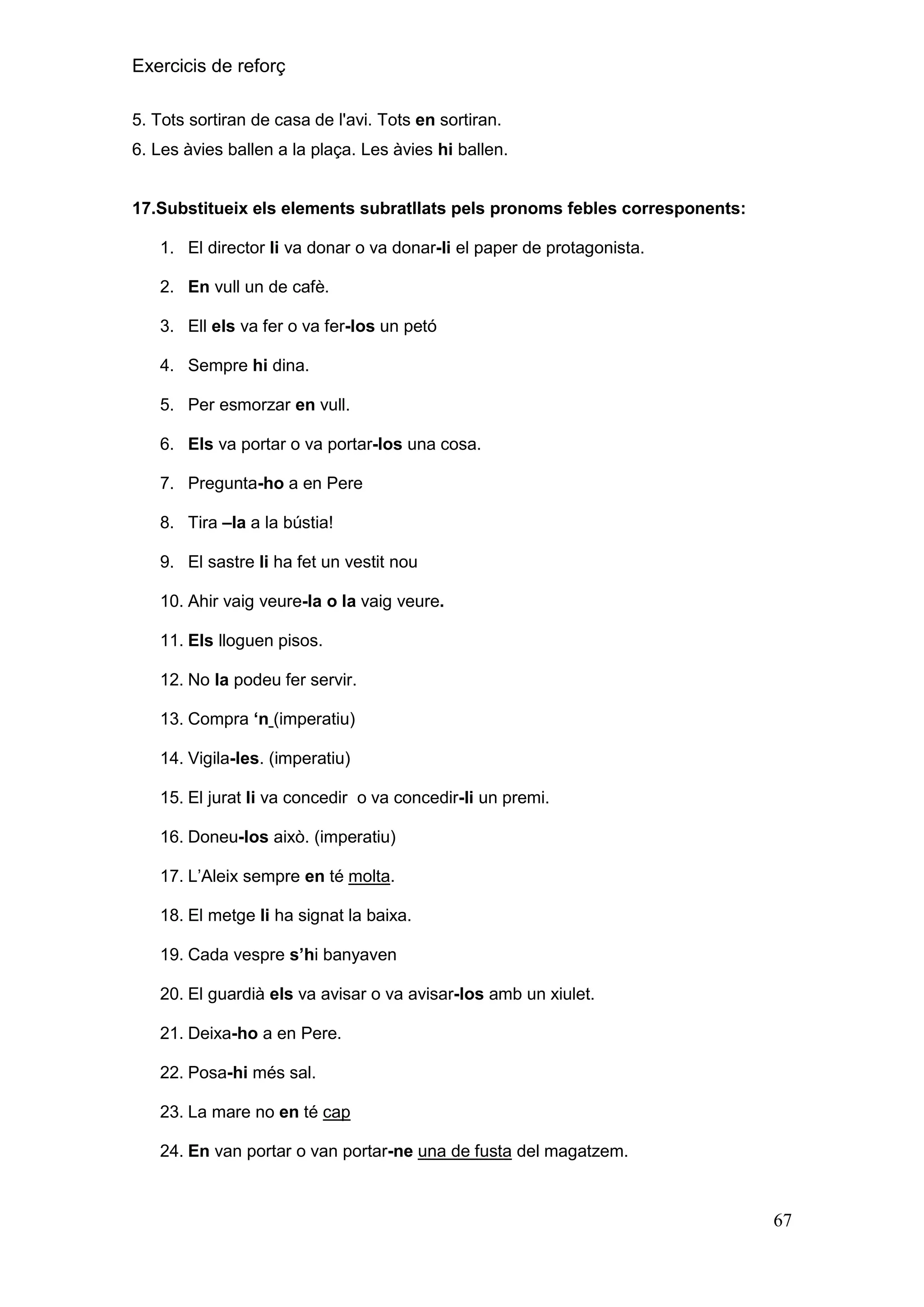 Exercicis de reforç
5. Tots sortiran de casa de l'avi. Tots en sortiran.
6. Les àvies ballen a la plaça. Les àvies hi ballen.

17.Substitueix els elements subratllats pels pronoms febles corresponents:
1. El director li va donar o va donar-li el paper de protagonista.
2. En vull un de cafè.
3. Ell els va fer o va fer-los un petó
4. Sempre hi dina.
5. Per esmorzar en vull.
6. Els va portar o va portar-los una cosa.
7. Pregunta-ho a en Pere
8. Tira –la a la bústia!
9. El sastre li ha fet un vestit nou
10. Ahir vaig veure-la o la vaig veure.
11. Els lloguen pisos.
12. No la podeu fer servir.
13. Compra „n (imperatiu)
14. Vigila-les. (imperatiu)
15. El jurat li va concedir o va concedir-li un premi.
16. Doneu-los això. (imperatiu)
17. L’Aleix sempre en té molta.
18. El metge li ha signat la baixa.
19. Cada vespre s‟hi banyaven
20. El guardià els va avisar o va avisar-los amb un xiulet.
21. Deixa-ho a en Pere.
22. Posa-hi més sal.
23. La mare no en té cap
24. En van portar o van portar-ne una de fusta del magatzem.

67

 