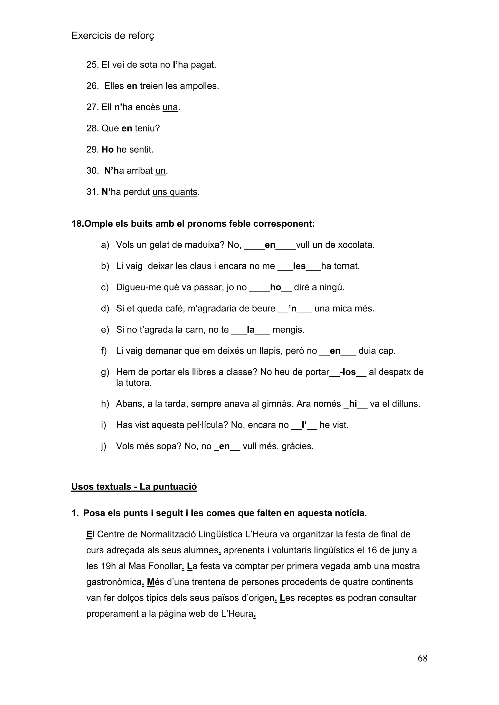 Exercicis de reforç
25. El veí de sota no l‟ha pagat.
26. Elles en treien les ampolles.
27. Ell n‟ha encès una.
28. Que en teniu?
29. Ho he sentit.
30. N‟ha arribat un.
31. N‟ha perdut uns quants.

18.Omple els buits amb el pronoms feble corresponent:
a) Vols un gelat de maduixa? No, ____en____vull un de xocolata.
b) Li vaig deixar les claus i encara no me ___les___ha tornat.
c) Digueu-me què va passar, jo no ____ho__ diré a ningú.
d) Si et queda cafè, m’agradaria de beure __‟n___ una mica més.
e) Si no t’agrada la carn, no te ___la___ mengis.
f)

Li vaig demanar que em deixés un llapis, però no __en___ duia cap.

g) Hem de portar els llibres a classe? No heu de portar__-los__ al despatx de
la tutora.
h) Abans, a la tarda, sempre anava al gimnàs. Ara només _hi__ va el dilluns.
i)

Has vist aquesta pel·lícula? No, encara no __l‟__ he vist.

j)

Vols més sopa? No, no _en__ vull més, gràcies.

Usos textuals - La puntuació
1. Posa els punts i seguit i les comes que falten en aquesta notícia.
El Centre de Normalització Lingüística L’Heura va organitzar la festa de final de
curs adreçada als seus alumnes, aprenents i voluntaris lingüístics el 16 de juny a
les 19h al Mas Fonollar. La festa va comptar per primera vegada amb una mostra
gastronòmica. Més d’una trentena de persones procedents de quatre continents
van fer dolços típics dels seus països d’origen. Les receptes es podran consultar
properament a la pàgina web de L’Heura.

68

 