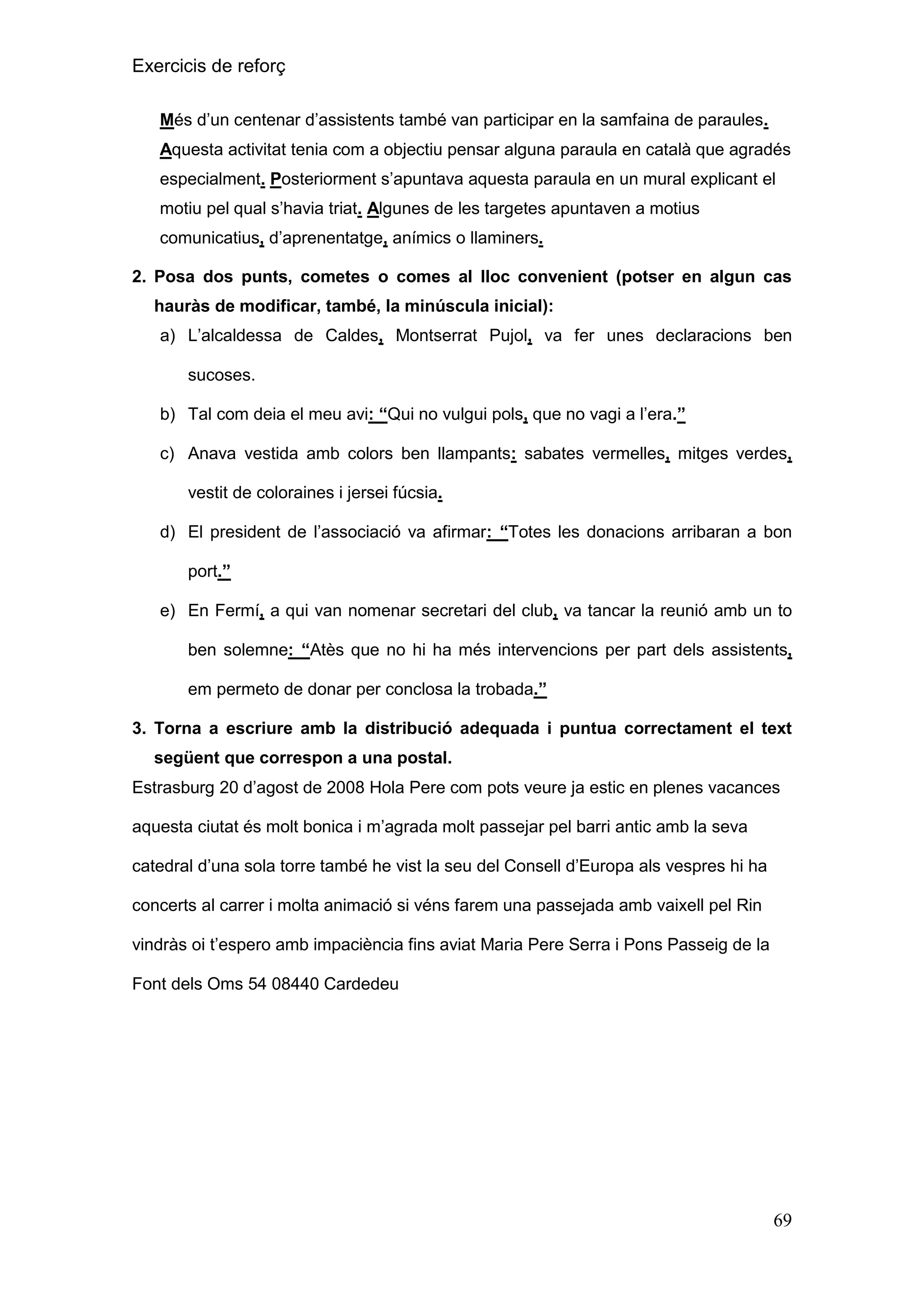 Exercicis de reforç
Més d’un centenar d’assistents també van participar en la samfaina de paraules.
Aquesta activitat tenia com a objectiu pensar alguna paraula en català que agradés
especialment. Posteriorment s’apuntava aquesta paraula en un mural explicant el
motiu pel qual s’havia triat. Algunes de les targetes apuntaven a motius
comunicatius, d’aprenentatge, anímics o llaminers.
2. Posa dos punts, cometes o comes al lloc convenient (potser en algun cas
hauràs de modificar, també, la minúscula inicial):
a) L’alcaldessa de Caldes, Montserrat Pujol, va fer unes declaracions ben
sucoses.
b) Tal com deia el meu avi: “Qui no vulgui pols, que no vagi a l’era.”
c) Anava vestida amb colors ben llampants: sabates vermelles, mitges verdes,
vestit de coloraines i jersei fúcsia.
d) El president de l’associació va afirmar: “Totes les donacions arribaran a bon
port.”
e) En Fermí, a qui van nomenar secretari del club, va tancar la reunió amb un to
ben solemne: “Atès que no hi ha més intervencions per part dels assistents,
em permeto de donar per conclosa la trobada.”
3. Torna a escriure amb la distribució adequada i puntua correctament el text
següent que correspon a una postal.
Estrasburg 20 d’agost de 2008 Hola Pere com pots veure ja estic en plenes vacances
aquesta ciutat és molt bonica i m’agrada molt passejar pel barri antic amb la seva
catedral d’una sola torre també he vist la seu del Consell d’Europa als vespres hi ha
concerts al carrer i molta animació si véns farem una passejada amb vaixell pel Rin
vindràs oi t’espero amb impaciència fins aviat Maria Pere Serra i Pons Passeig de la
Font dels Oms 54 08440 Cardedeu

69

 