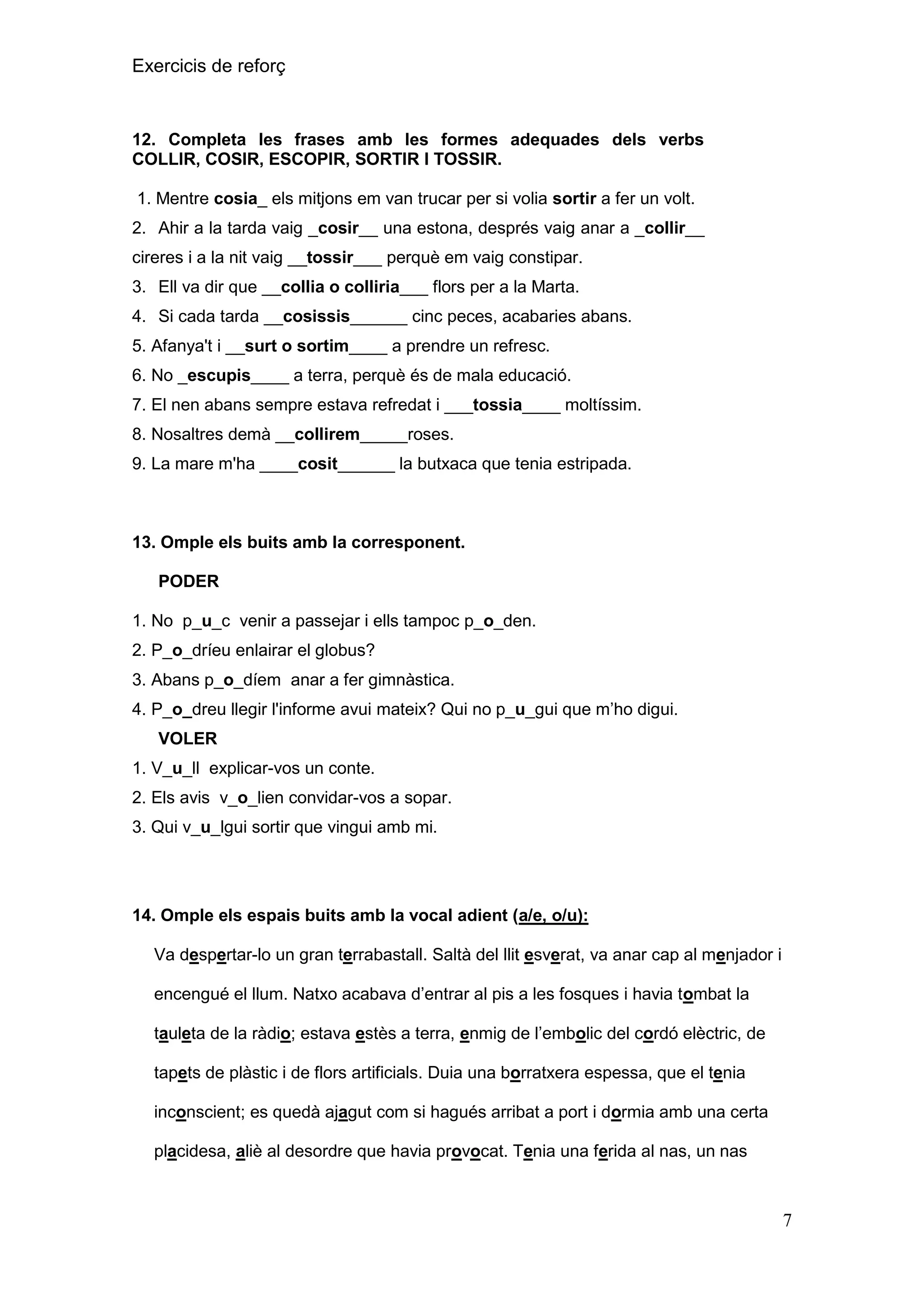 Exercicis de reforç

12. Completa les frases amb les formes adequades dels verbs
COLLIR, COSIR, ESCOPIR, SORTIR I TOSSIR.
1. Mentre cosia_ els mitjons em van trucar per si volia sortir a fer un volt.
2. Ahir a la tarda vaig _cosir__ una estona, després vaig anar a _collir__
cireres i a la nit vaig __tossir___ perquè em vaig constipar.
3. Ell va dir que __collia o colliria___ flors per a la Marta.
4. Si cada tarda __cosissis______ cinc peces, acabaries abans.
5. Afanya't i __surt o sortim____ a prendre un refresc.
6. No _escupis____ a terra, perquè és de mala educació.
7. El nen abans sempre estava refredat i ___tossia____ moltíssim.
8. Nosaltres demà __collirem_____roses.
9. La mare m'ha ____cosit______ la butxaca que tenia estripada.

13. Omple els buits amb la corresponent.
PODER
1. No p_u_c venir a passejar i ells tampoc p_o_den.
2. P_o_dríeu enlairar el globus?
3. Abans p_o_díem anar a fer gimnàstica.
4. P_o_dreu llegir l'informe avui mateix? Qui no p_u_gui que m’ho digui.
VOLER
1. V_u_ll explicar-vos un conte.
2. Els avis v_o_lien convidar-vos a sopar.
3. Qui v_u_lgui sortir que vingui amb mi.

14. Omple els espais buits amb la vocal adient (a/e, o/u):
Va despertar-lo un gran terrabastall. Saltà del llit esverat, va anar cap al menjador i
encengué el llum. Natxo acabava d’entrar al pis a les fosques i havia tombat la
tauleta de la ràdio; estava estès a terra, enmig de l’embolic del cordó elèctric, de
tapets de plàstic i de flors artificials. Duia una borratxera espessa, que el tenia
inconscient; es quedà ajagut com si hagués arribat a port i dormia amb una certa
placidesa, aliè al desordre que havia provocat. Tenia una ferida al nas, un nas

7

 