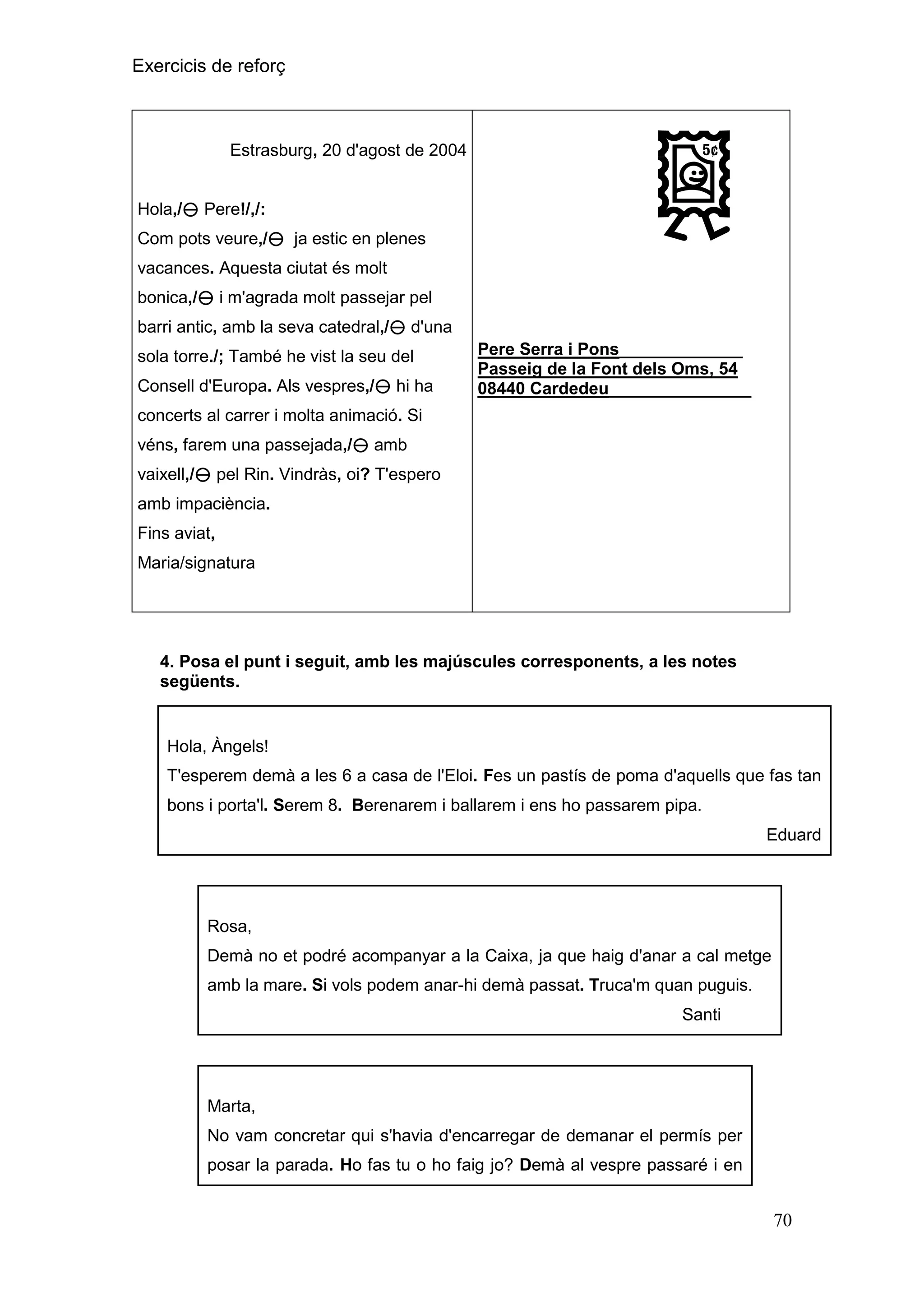 Exercicis de reforç

Estrasburg, 20 d'agost de 2004

Hola,/ Pere!/,/:
Com pots veure,/ ja estic en plenes
vacances. Aquesta ciutat és molt
bonica,/ i m'agrada molt passejar pel
barri antic, amb la seva catedral,/ d'una
sola torre./; També he vist la seu del
Consell d'Europa. Als vespres,/ hi ha

Pere Serra i Pons_____________
Passeig de la Font dels Oms, 54
08440 Cardedeu_______________

concerts al carrer i molta animació. Si
véns, farem una passejada,/ amb
vaixell,/ pel Rin. Vindràs, oi? T'espero
amb impaciència.
Fins aviat,
Maria/signatura

4. Posa el punt i seguit, amb les majúscules corresponents, a les notes
següents.

Hola, Àngels!
T'esperem demà a les 6 a casa de l'Eloi. Fes un pastís de poma d'aquells que fas tan
bons i porta'l. Serem 8. Berenarem i ballarem i ens ho passarem pipa.
Eduard

Rosa,
Demà no et podré acompanyar a la Caixa, ja que haig d'anar a cal metge
amb la mare. Si vols podem anar-hi demà passat. Truca'm quan puguis.
Santi

Marta,
No vam concretar qui s'havia d'encarregar de demanar el permís per
posar la parada. Ho fas tu o ho faig jo? Demà al vespre passaré i en

70

 