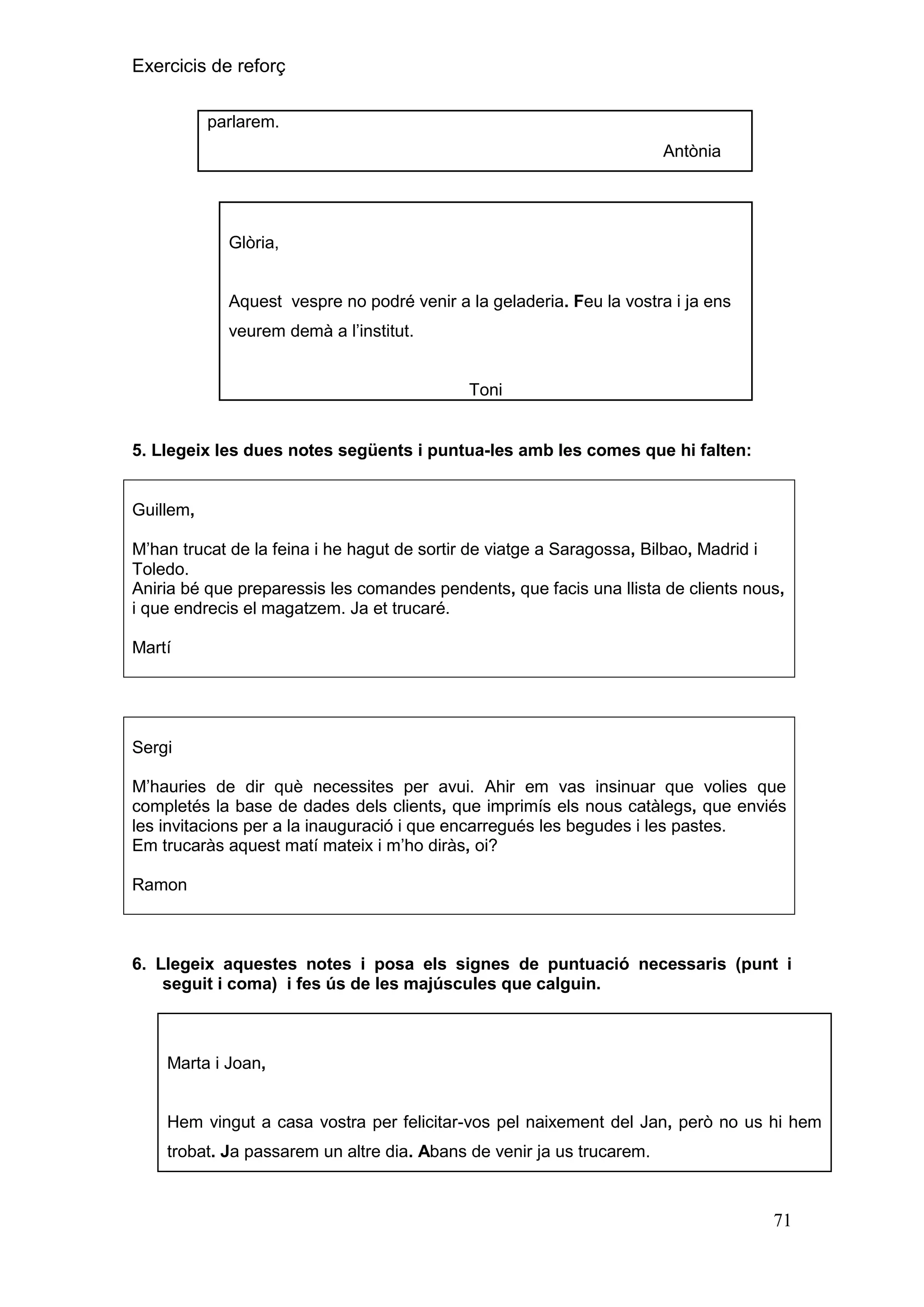 Exercicis de reforç
parlarem.
Antònia

Glòria,
Aquest vespre no podré venir a la geladeria. Feu la vostra i ja ens
veurem demà a l’institut.

Toni

5. Llegeix les dues notes següents i puntua-les amb les comes que hi falten:

Guillem,
M’han trucat de la feina i he hagut de sortir de viatge a Saragossa, Bilbao, Madrid i
Toledo.
Aniria bé que preparessis les comandes pendents, que facis una llista de clients nous,
i que endrecis el magatzem. Ja et trucaré.
Martí

Sergi
M’hauries de dir què necessites per avui. Ahir em vas insinuar que volies que
completés la base de dades dels clients, que imprimís els nous catàlegs, que enviés
les invitacions per a la inauguració i que encarregués les begudes i les pastes.
Em trucaràs aquest matí mateix i m’ho diràs, oi?
Ramon

6. Llegeix aquestes notes i posa els signes de puntuació necessaris (punt i
seguit i coma) i fes ús de les majúscules que calguin.

Marta i Joan,

Hem vingut a casa vostra per felicitar-vos pel naixement del Jan, però no us hi hem
trobat. Ja passarem un altre dia. Abans de venir ja us trucarem.

71

 