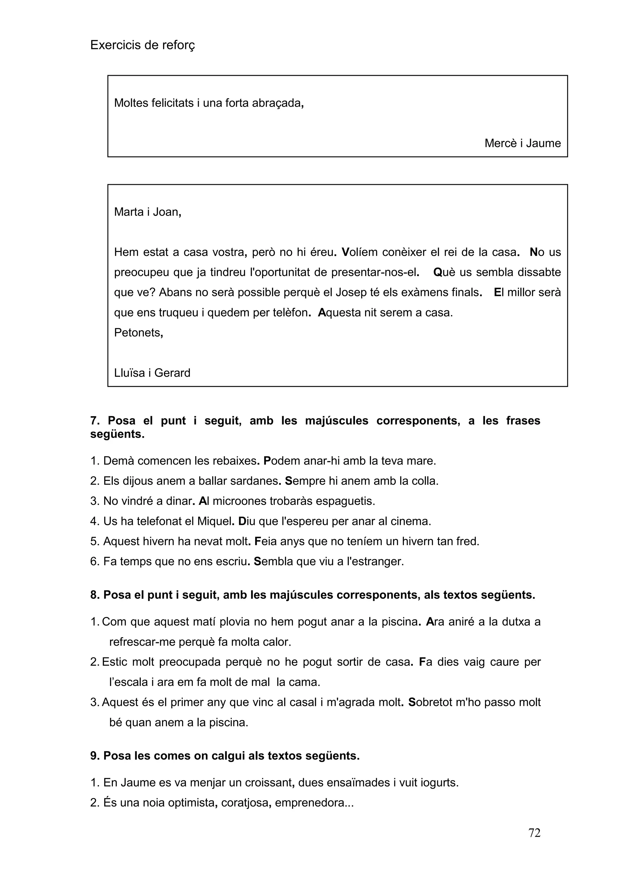 Exercicis de reforç

Moltes felicitats i una forta abraçada,

Mercè i Jaume

Marta i Joan,

Hem estat a casa vostra, però no hi éreu. Volíem conèixer el rei de la casa. No us
preocupeu que ja tindreu l'oportunitat de presentar-nos-el.

Què us sembla dissabte

que ve? Abans no serà possible perquè el Josep té els exàmens finals. El millor serà
que ens truqueu i quedem per telèfon. Aquesta nit serem a casa.
Petonets,

Lluïsa i Gerard

7. Posa el punt i seguit, amb les majúscules corresponents, a les frases
següents.
1. Demà comencen les rebaixes. Podem anar-hi amb la teva mare.
2. Els dijous anem a ballar sardanes. Sempre hi anem amb la colla.
3. No vindré a dinar. Al microones trobaràs espaguetis.
4. Us ha telefonat el Miquel. Diu que l'espereu per anar al cinema.
5. Aquest hivern ha nevat molt. Feia anys que no teníem un hivern tan fred.
6. Fa temps que no ens escriu. Sembla que viu a l'estranger.
8. Posa el punt i seguit, amb les majúscules corresponents, als textos següents.
1. Com que aquest matí plovia no hem pogut anar a la piscina. Ara aniré a la dutxa a
refrescar-me perquè fa molta calor.
2. Estic molt preocupada perquè no he pogut sortir de casa. Fa dies vaig caure per
l’escala i ara em fa molt de mal la cama.
3. Aquest és el primer any que vinc al casal i m'agrada molt. Sobretot m'ho passo molt
bé quan anem a la piscina.
9. Posa les comes on calgui als textos següents.
1. En Jaume es va menjar un croissant, dues ensaïmades i vuit iogurts.
2. És una noia optimista, coratjosa, emprenedora...

72

 