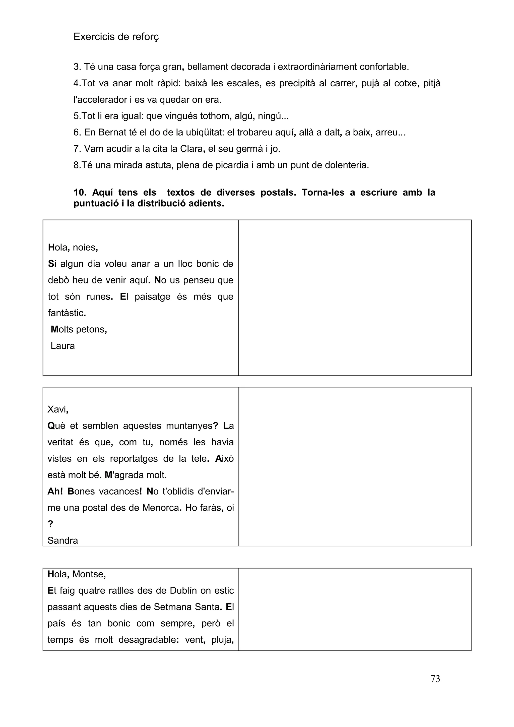 Exercicis de reforç
3. Té una casa força gran, bellament decorada i extraordinàriament confortable.
4.Tot va anar molt ràpid: baixà les escales, es precipità al carrer, pujà al cotxe, pitjà
l'accelerador i es va quedar on era.
5.Tot li era igual: que vingués tothom, algú, ningú...
6. En Bernat té el do de la ubiqüitat: el trobareu aquí, allà a dalt, a baix, arreu...
7. Vam acudir a la cita la Clara, el seu germà i jo.
8.Té una mirada astuta, plena de picardia i amb un punt de dolenteria.
10. Aquí tens els textos de diverses postals. Torna-les a escriure amb la
puntuació i la distribució adients.

Hola, noies,
Si algun dia voleu anar a un lloc bonic de
debò heu de venir aquí. No us penseu que
tot són runes. El paisatge és més que
fantàstic.
Molts petons,
Laura

Xavi,
Què et semblen aquestes muntanyes? La
veritat és que, com tu, només les havia
vistes en els reportatges de la tele. Això
està molt bé. M'agrada molt.
Ah! Bones vacances! No t'oblidis d'enviarme una postal des de Menorca. Ho faràs, oi
?
Sandra

Hola, Montse,
Et faig quatre ratlles des de Dublín on estic
passant aquests dies de Setmana Santa. El
país és tan bonic com sempre, però el
temps és molt desagradable: vent, pluja,

73

 