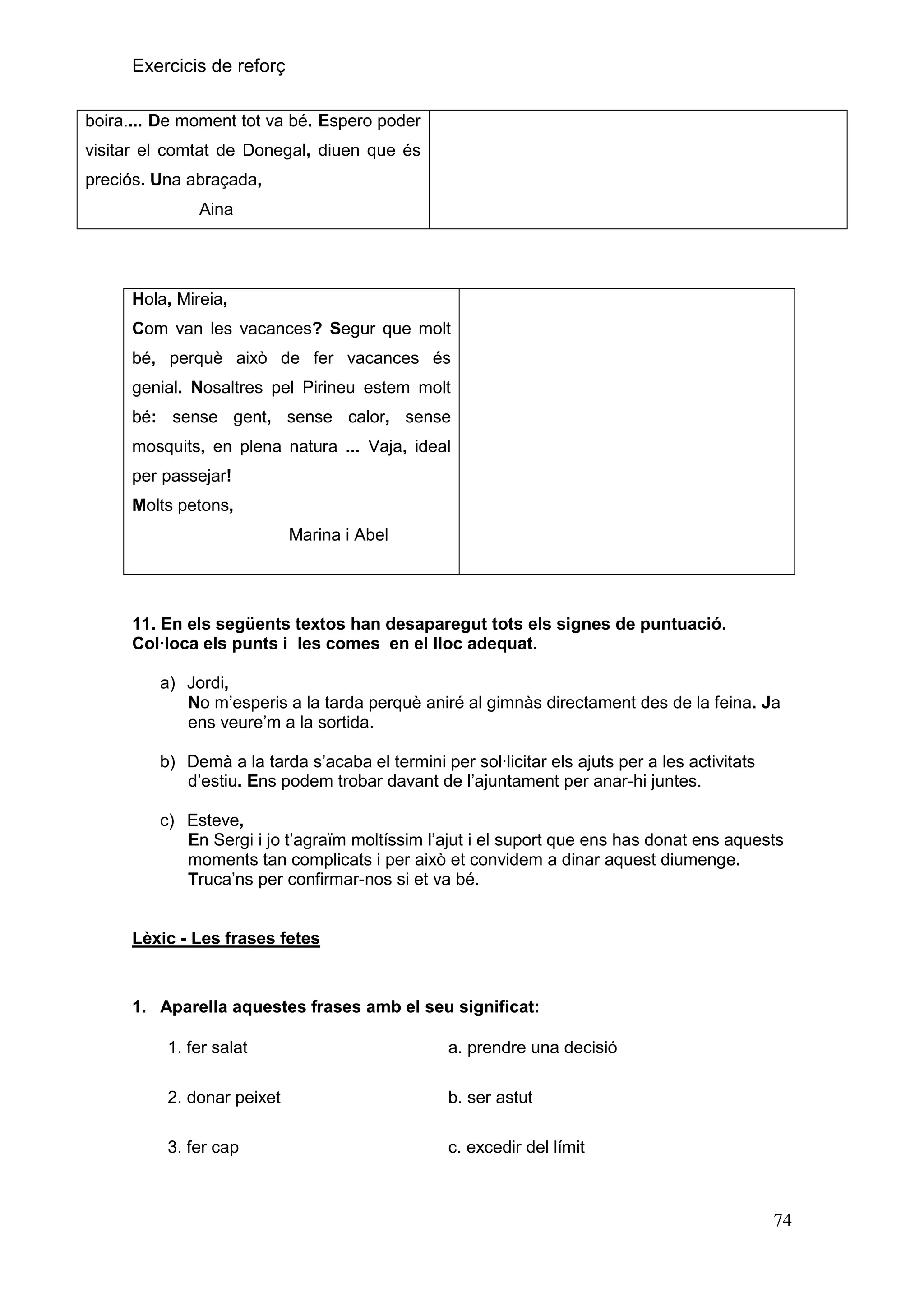 Exercicis de reforç
boira.... De moment tot va bé. Espero poder
visitar el comtat de Donegal, diuen que és
preciós. Una abraçada,
Aina

Hola, Mireia,
Com van les vacances? Segur que molt
bé, perquè això de fer vacances és
genial. Nosaltres pel Pirineu estem molt
bé: sense gent, sense calor, sense
mosquits, en plena natura ... Vaja, ideal
per passejar!
Molts petons,
Marina i Abel

11. En els següents textos han desaparegut tots els signes de puntuació.
Col·loca els punts i les comes en el lloc adequat.
a) Jordi,
No m’esperis a la tarda perquè aniré al gimnàs directament des de la feina. Ja
ens veure’m a la sortida.
b) Demà a la tarda s’acaba el termini per sol∙licitar els ajuts per a les activitats
d’estiu. Ens podem trobar davant de l’ajuntament per anar-hi juntes.
c) Esteve,
En Sergi i jo t’agraïm moltíssim l’ajut i el suport que ens has donat ens aquests
moments tan complicats i per això et convidem a dinar aquest diumenge.
Truca’ns per confirmar-nos si et va bé.

Lèxic - Les frases fetes

1. Aparella aquestes frases amb el seu significat:
1. fer salat

a. prendre una decisió

2. donar peixet

b. ser astut

3. fer cap

c. excedir del límit

74

 