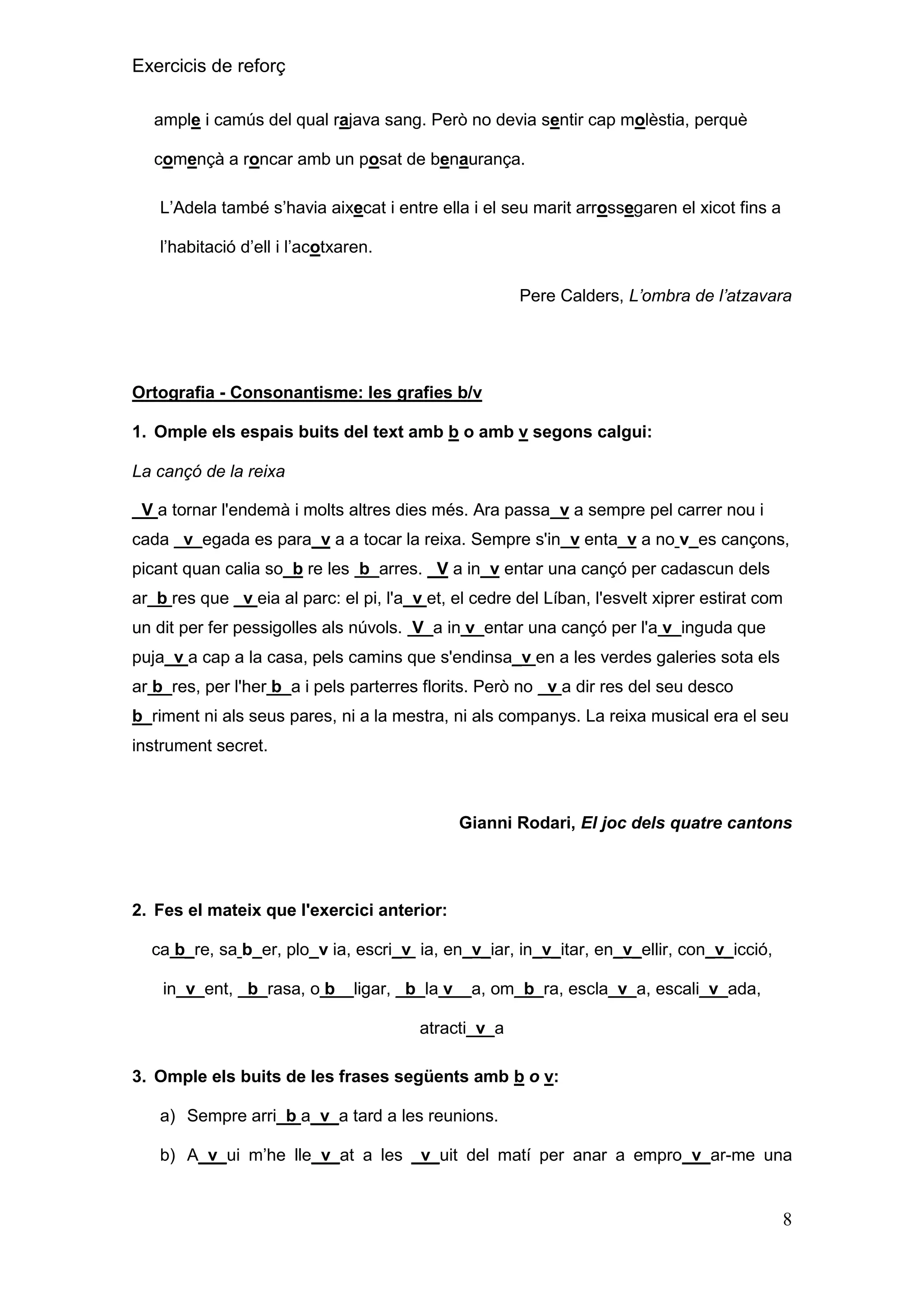 Exercicis de reforç
ample i camús del qual rajava sang. Però no devia sentir cap molèstia, perquè
començà a roncar amb un posat de benaurança.
L’Adela també s’havia aixecat i entre ella i el seu marit arrossegaren el xicot fins a
l’habitació d’ell i l’acotxaren.
Pere Calders, L’ombra de l’atzavara

Ortografia - Consonantisme: les grafies b/v
1. Omple els espais buits del text amb b o amb v segons calgui:
La cançó de la reixa
_V a tornar l'endemà i molts altres dies més. Ara passa_v a sempre pel carrer nou i
cada _v_egada es para_v a a tocar la reixa. Sempre s'in_v enta_v a no v_es cançons,
picant quan calia so_b re les b_arres. _V a in_v entar una cançó per cadascun dels
ar_b res que _v eia al parc: el pi, l'a_v et, el cedre del Líban, l'esvelt xiprer estirat com
un dit per fer pessigolles als núvols. V_a in v_entar una cançó per l'a v_inguda que
puja_v a cap a la casa, pels camins que s'endinsa_v en a les verdes galeries sota els
ar b_res, per l'her b_a i pels parterres florits. Però no _v a dir res del seu desco
b_riment ni als seus pares, ni a la mestra, ni als companys. La reixa musical era el seu
instrument secret.

Gianni Rodari, El joc dels quatre cantons

2. Fes el mateix que l'exercici anterior:
ca b_re, sa b_er, plo_v ia, escri_v ia, en_v_iar, in_v_itar, en_v_ellir, con_v_icció,
in_v_ent, _b_rasa, o b__ligar, _b_la v__a, om_b_ra, escla_v_a, escali_v_ada,
atracti_v_a
3. Omple els buits de les frases següents amb b o v:
a) Sempre arri_b a_v_a tard a les reunions.
b) A_v_ui m’he lle_v_at a les _v_uit del matí per anar a empro_v_ar-me una

8

 