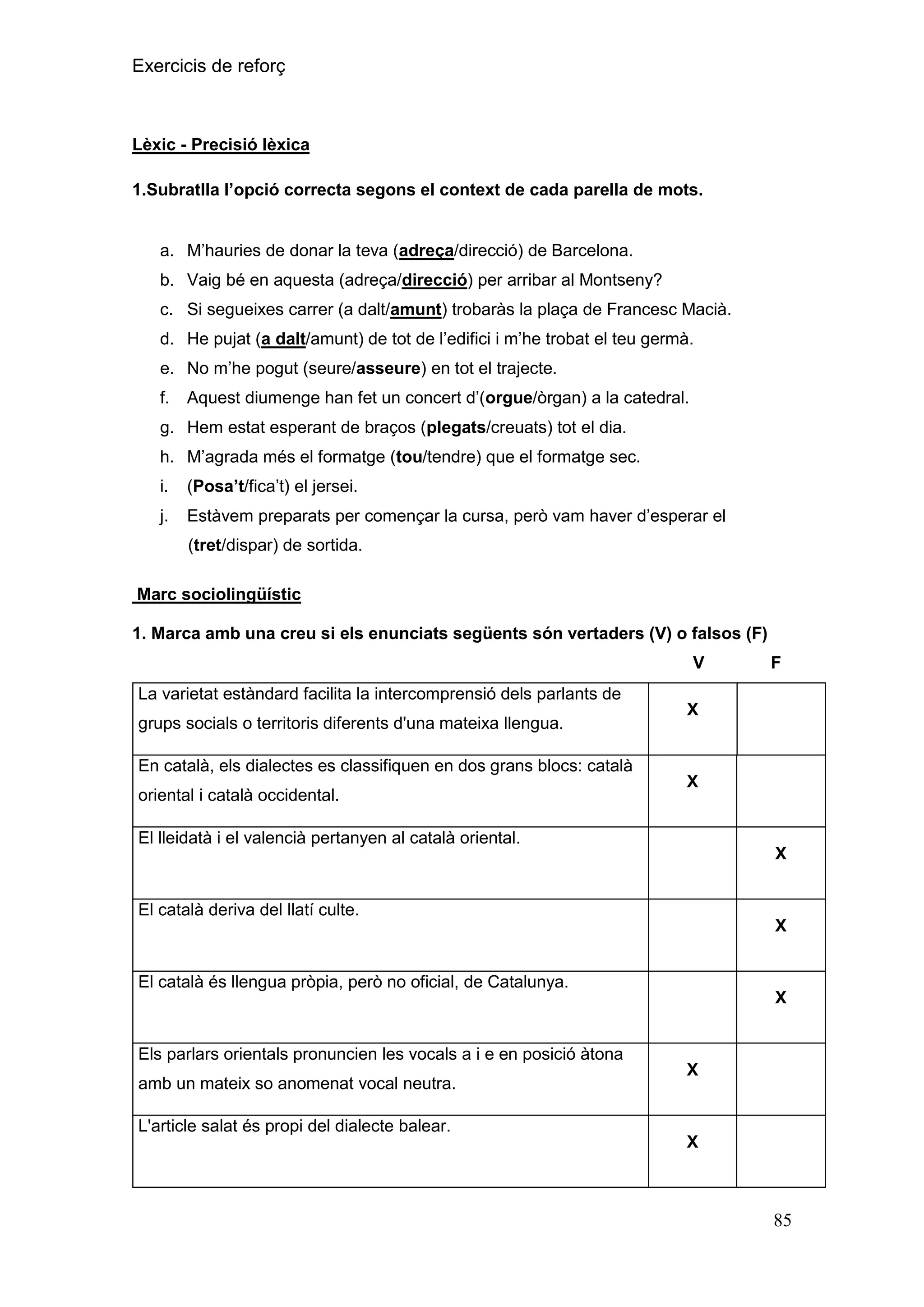 Exercicis de reforç

Lèxic - Precisió lèxica
1.Subratlla l‟opció correcta segons el context de cada parella de mots.
a. M’hauries de donar la teva (adreça/direcció) de Barcelona.
b. Vaig bé en aquesta (adreça/direcció) per arribar al Montseny?
c. Si segueixes carrer (a dalt/amunt) trobaràs la plaça de Francesc Macià.
d. He pujat (a dalt/amunt) de tot de l’edifici i m’he trobat el teu germà.
e. No m’he pogut (seure/asseure) en tot el trajecte.
f.

Aquest diumenge han fet un concert d’(orgue/òrgan) a la catedral.

g. Hem estat esperant de braços (plegats/creuats) tot el dia.
h. M’agrada més el formatge (tou/tendre) que el formatge sec.
i.

(Posa‟t/fica’t) el jersei.

j.

Estàvem preparats per començar la cursa, però vam haver d’esperar el
(tret/dispar) de sortida.

Marc sociolingüístic
1. Marca amb una creu si els enunciats següents són vertaders (V) o falsos (F)
V
La varietat estàndard facilita la intercomprensió dels parlants de
grups socials o territoris diferents d'una mateixa llengua.
En català, els dialectes es classifiquen en dos grans blocs: català
oriental i català occidental.

F

X

X

El lleidatà i el valencià pertanyen al català oriental.

X

El català deriva del llatí culte.
X
El català és llengua pròpia, però no oficial, de Catalunya.

Els parlars orientals pronuncien les vocals a i e en posició àtona
amb un mateix so anomenat vocal neutra.

X

X

L'article salat és propi del dialecte balear.
X

85

 