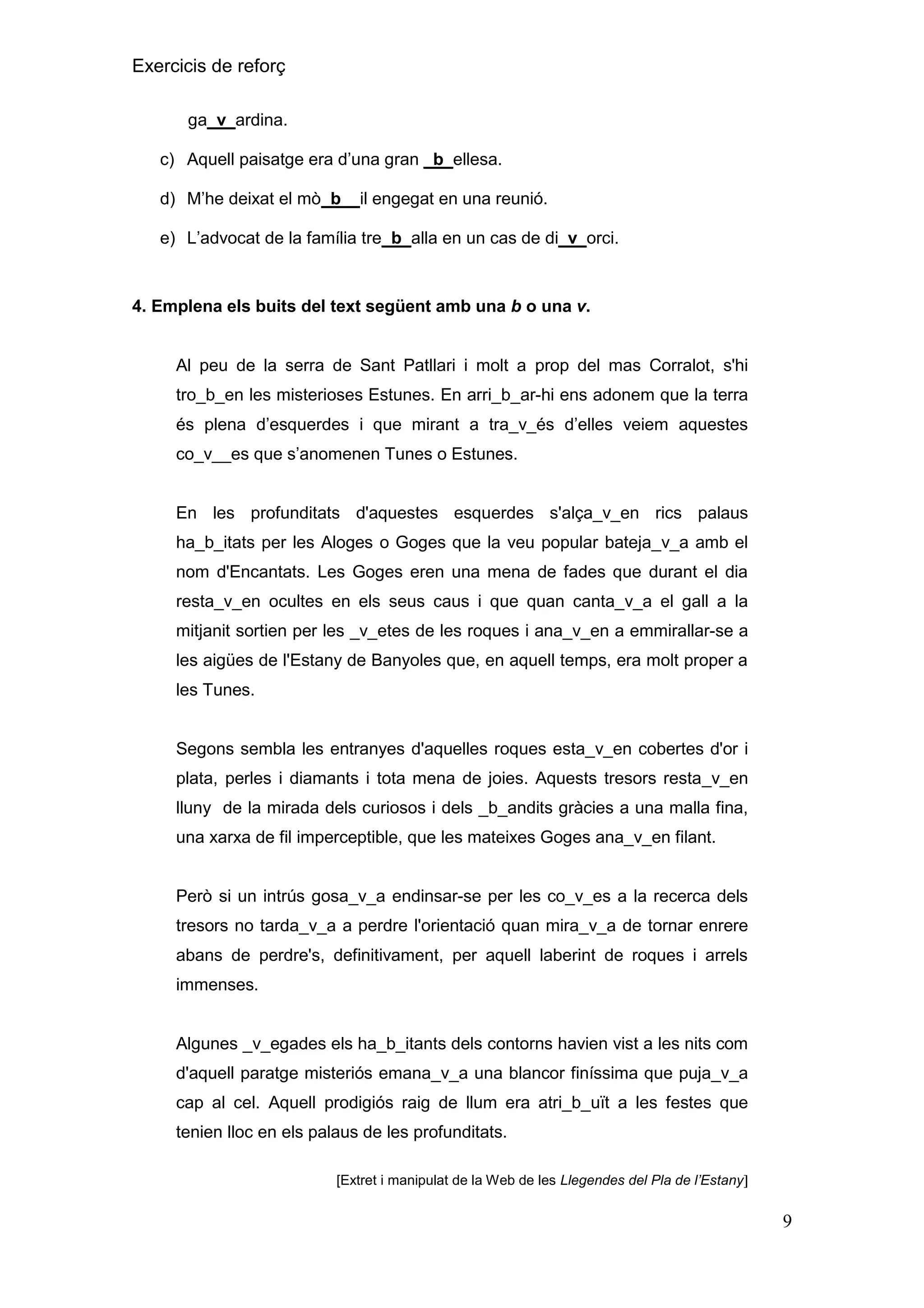 Exercicis de reforç
ga_v_ardina.
c) Aquell paisatge era d’una gran _b_ellesa.
d) M’he deixat el mò b__il engegat en una reunió.
e) L’advocat de la família tre_b_alla en un cas de di_v_orci.

4. Emplena els buits del text següent amb una b o una v.

Al peu de la serra de Sant Patllari i molt a prop del mas Corralot, s'hi
tro_b_en les misterioses Estunes. En arri_b_ar-hi ens adonem que la terra
és plena d’esquerdes i que mirant a tra_v_és d’elles veiem aquestes
co_v__es que s’anomenen Tunes o Estunes.

En les profunditats d'aquestes esquerdes s'alça_v_en rics palaus
ha_b_itats per les Aloges o Goges que la veu popular bateja_v_a amb el
nom d'Encantats. Les Goges eren una mena de fades que durant el dia
resta_v_en ocultes en els seus caus i que quan canta_v_a el gall a la
mitjanit sortien per les _v_etes de les roques i ana_v_en a emmirallar-se a
les aigües de l'Estany de Banyoles que, en aquell temps, era molt proper a
les Tunes.

Segons sembla les entranyes d'aquelles roques esta_v_en cobertes d'or i
plata, perles i diamants i tota mena de joies. Aquests tresors resta_v_en
lluny de la mirada dels curiosos i dels _b_andits gràcies a una malla fina,
una xarxa de fil imperceptible, que les mateixes Goges ana_v_en filant.

Però si un intrús gosa_v_a endinsar-se per les co_v_es a la recerca dels
tresors no tarda_v_a a perdre l'orientació quan mira_v_a de tornar enrere
abans de perdre's, definitivament, per aquell laberint de roques i arrels
immenses.

Algunes _v_egades els ha_b_itants dels contorns havien vist a les nits com
d'aquell paratge misteriós emana_v_a una blancor finíssima que puja_v_a
cap al cel. Aquell prodigiós raig de llum era atri_b_uït a les festes que
tenien lloc en els palaus de les profunditats.
[Extret i manipulat de la Web de les Llegendes del Pla de l’Estany

9

 