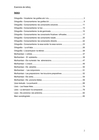 Exercicis de reforç
ÍNDEX
Ortografia - Vocalisme: les grafies a/e i o/u ................................................................... 3
Ortografia - Consonantisme: les grafies b/v .................................................................. 8
Ortografia - Consonantisme: les consonants oclusives ............................................... 11
Ortografia - Consonantisme: la hac............................................................................. 13
Ortografia - Consonantisme: la ela geminada ............................................................. 15
Ortografia - Consonantisme: les consonants fricatives i africades............................... 17
Ortografia - Consonantisme: les consonants nasals ................................................... 20
Ortografia - Consonantisme: les consonants vibrants ................................................. 22
Ortografia - Consonantisme: la essa sorda i la essa sonora ....................................... 23
Ortografia - La síl·laba ............................................................................................... 26
Ortografia - L’accentuació i la dièresi .......................................................................... 28
Morfosintaxi - L’article ................................................................................................. 37
Morfosintaxi - El substantiu ....................................................................................... 39
Morfosintaxi - Els numerals i les abreviacions ............................................................ 47
Morfosintaxi - L’oració ................................................................................................. 49
Morfosintaxi - Els adverbis ......................................................................................... 50
Morfosintaxi - Les conjuncions .................................................................................. 51
Morfosintaxi - Les preposicions i les locucions prepositives ........................................ 52
Morfosintaxi - Els verbs............................................................................................... 54
Morfosintaxi - Els pronoms febles .............................................................................. 59
Usos textuals - La puntuació ....................................................................................... 68
Lèxic - Les frases fetes ............................................................................................... 74
Lèxic - La derivació i la composició ............................................................................. 78
Lèxic - Els sinònims i els antònims.............................................................................. 83
Marc sociolingüístic .................................................................................................... 85

2

 