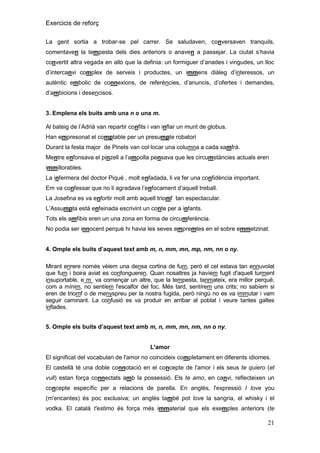 Exercicis de reforç
La gent sortia a trobar-se pel carrer. Se saludaven, conversaven tranquils,
comentaven la tempesta dels dies anteriors o anaven a passejar. La ciutat s’havia
convertit altra vegada en allò que la definia: un formiguer d’anades i vingudes, un lloc
d’intercanvi complex de serveis i productes, un immens diàleg d’interessos, un
autèntic embolic de connexions, de referències, d’anuncis, d’ofertes i demandes,
d’ambicions i desencisos.

3. Emplena els buits amb una n o una m.
Al bateig de l’Adrià van repartir confits i van inflar un munt de globus.
Han empresonat el comptable per un presumpte robatori
Durant la festa major de Pinets van col·locar una columna a cada xamfrà.
Mentre enfonsava el pinzell a l’ampolla pensava que les circumstàncies actuals eren
immillorables.
La infermera del doctor Piqué , molt enfadada, li va fer una confidència important.
Em va confessar que no li agradava l’enfocament d’aquell treball.
La Josefina es va enfortir molt amb aquell triomf tan espectacular.
L’Assumpta està enfeinada escrivint un conte per a infants.
Tots els amfibis eren un una zona en forma de circumferència.
No podia ser innocent perquè hi havia les seves empremtes en el sobre emmetzinat.
4. Omple els buits d‟aquest text amb m, n, mm, mn, mp, nm, nn o ny.
Mirant enrere només vèiem una densa cortina de fum, però el cel estava tan ennuvolat
que fum i boira aviat es confongueren. Quan nosaltres ja havíem fugit d'aquell turment
insuportable, e m va començar un altre, que la tempesta, tanmateix, era millor perquè,
com a mínim, no sentíem l'escalfor del foc. Més tard, sentírem uns crits; no sabíem si
eren de triomf o de menyspreu per la nostra fugida, però ningú no es va immutar i vam
seguir caminant. La confusió es va produir en arribar al poblat i veure tantes galtes
inflades.
5. Omple els buits d‟aquest text amb m, n, mm, mn, nm, nn o ny.

L'amor
El significat del vocabulari de l'amor no coincideix completament en diferents idiomes.
El castellà té una doble connotació en el concepte de l'amor i els seus te quiero (et
vull) estan força connectats amb la possessió. Els te amo, en canvi, reflecteixen un
concepte específic per a relacions de parella. En anglès, l'expressió I love you
(m'encantes) és poc exclusiva; un anglès també pot love la sangria, el whisky i el
vodka. El català t'estimo és força més immaterial que els exemples anteriors (te

21

 