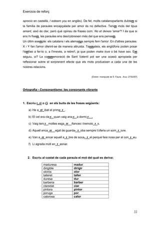 Exercicis de reforç
aprecio en castellà, I esteem you en anglès). De fet, molts catalanoparlants dubtem si
la família de paraules encapçalada per amor és no defectiva. Tenim mots del tipus
amant, això és clar, però què opineu de frases com: No et deixes 'amar'? I és que si
ens hi fixem, les paraules ens des/cobreixen més del que ens pensem.
Un últim exemple: els catalans i els alemanys sempre fem l'amor. En d'altres paraules:
X i Y fan l'amor oferint-se de manera altruista. Tanmateix, els anglòfons poden posar
l’èmfasi a fer-lo o, a l'inrevés, a rebre'l, ja que poden make love o bé have sex. Em
seguiu, oi? La commemoració de Sant Valentí pot ser una ocasió apropiada per
reflexionar sobre el sorprenent efecte que els mots produeixen a cada una de les
nostres relacions.

Extret i manipulat de S. Faura, Avui, 27/02/97

Ortografia - Consonantisme: les consonants vibrants

1. Escriu r, rr o  en els buits de les frases següents:
a) He a_rr_ibat el prime_r_.
b) El cel era cla r_ quan vaig ana r_ a dormi r__.
c) Vaig teni r_ moltes esga_rr__ifances i tremolo_r_s.
d) Aquell enca_rr__egat de guarda-_r_oba sempre t’oferia un som_r_iure.
e) Van a_rr_encar aquell a_r_bre de soca-_r_el perquè feia nosa per al con_r_eu.
f) Li agrada molt en_r_aonar.

2. Escriu al costat de cada paraula el mot del qual es deriva:
maduresa
dirigible
olorós
talleret
duresa
barberia
claredat
pintora
poruga
calorosa

madur
dirigir
olor
taller
dur
barber
clar
pintor
por
calor

22

 
