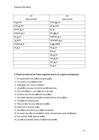 Exercicis de reforç

/Z/

/S/

(essa sonora)

(essa sorda)

al_z_inar

caba_ss_os

ama_z_ona

alli_ç_onar

esmor_z_ar

tro_s

marque_s_a

arri_ss_ar

pè_s_ol

esperan_ç_a

_z_ebra

recompen_s_a

anestè_s_ia

a_ss_olellar

ca_s_a

tra_ç_ar
mar_ç
pla_c_es
con_s_ell
dan_s_a
ca_ç_a

2. Omple els buits de les frases següents amb S o Z, segons correspongui.
1. En aquell edifici han poSat una porta griSa.
2. Va comprar una dotZena d'ous.
3. Al Zoològic vam veure una Zebra.
4. L'exploSió va causar la mort de quinZe persones.
5. Vam esmorZar en una maSia era molt vella.
6. El balanç del mes de deSembre és poSitiu.
7. Han trobat objectes de bronZe al costat del tronc d'una alZina.
8. El pinZell és massa gruixut.
9. Posar un Zero és una coSa ben senZilla.
10. Lluiten per una bona cauSa.
11. Les leSions de menisc són caSos complicats.
12. Va donar una roSa a la donZella mentre tots aplaudien amb entuSiasme.
13. Van caminar tretZe dies pel deSert.
14. La criSi és evidentsi mirem el reSultat de l'anàliSi.

24

 