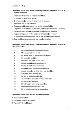 Exercicis de reforç
3. Omple els espais buits de les frases següents amb les grafies S, SS, C, Ç,
segons convingui:
1. No són capaÇos de fer un projecte intereSSant.
2. El capità el va reemplaÇar al timó.
3. El noi es va ajaÇar per dormir en un racó de la masia.
4. Semblaven uns éSSers raCionals.
5. Tots es van aSSeure en cercle i no van fer gens de freSSa.
6. Malgrat les seves amenaCes, no va ser poSSible que aSSistissin a la reunió.
7. Demanava que li doneSSin una taSSa de xocolata ben espeSSa.
8. Va guanyar alguna peSSeta i les coses van comenÇar a canviar.
9. El noi va emmalaltir i els metges van dir que neceSSitava un clima sa.
10. Els profeSSors van dir que tenia una vocaCió científica.

4. Omple els espais buits de les frases següents amb les grafies S, SS, C, Ç,
segons convingui:
1.

La mestreSSa tenia els cabells arriSSats.

2.

M'he pres una taSSa de llet.

3.

Un noi forÇa traÇut demanava un troS de pa.

4.

No comenCis a toSSir.

5.

Prop de la plaCeta hi ha una baSSa.

6.

Hi ha una caSSola plena de Cigrons.

7.

L'edifici té una faÇana modernista.

8.

El paSSadís era ple de gent disfreSSada.

9.

Aquella afirmaCió va donar lloc a una discuSSió.

10.

Van posar el lluÇ sobre el glaÇ.

11.

No heu de perdre la paCiènCia.

12.

Al voltant de la feliCitació dibuixeu una Sanefa.

13.

És una situaCió eStranya.

14.

Els eStrangers volen comprar panSes.

15.

Fes una amanida d'enCiam i Ceba.

16.

No és poSSible que mengi tants dolÇos.

5. Omple els espais buits amb les grafies adequades:
1. Vols veure cerveSa?
2. Quina és la data del venCiment?
3. Aquest llaÇ és maSSa petit.

25

 