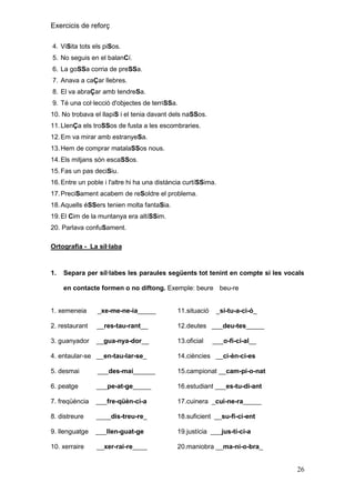 Exercicis de reforç
4. ViSita tots els piSos.
5. No seguis en el balanCí.
6. La goSSa corria de preSSa.
7. Anava a caÇar llebres.
8. El va abraÇar amb tendreSa.
9. Té una col·lecció d'objectes de terriSSa.
10. No trobava el llapiS i el tenia davant dels naSSos.
11. LlenÇa els troSSos de fusta a les escombraries.
12. Em va mirar amb estranyeSa.
13. Hem de comprar matalaSSos nous.
14. Els mitjans són escaSSos.
15. Fas un pas deciSiu.
16. Entre un poble i l'altre hi ha una distància curtíSSima.
17. PreciSament acabem de reSoldre el problema.
18. Aquells éSSers tenien molta fantaSia.
19. El Cim de la muntanya era altíSSim.
20. Parlava confuSament.
Ortografia - La síl·laba

1.

Separa per síl·labes les paraules següents tot tenint en compte si les vocals
en contacte formen o no diftong. Exemple: beure beu-re

1. xemeneia

_xe-me-ne-ia_____

11.situació

_si-tu-a-ci-ó_

2. restaurant

__res-tau-rant__

12.deutes ___deu-tes_____

3. guanyador

__gua-nya-dor__

13.oficial

___o-fi-ci-al__

4. entaular-se __en-tau-lar-se_

14.ciències __ci-èn-ci-es

5. desmai

___des-mai______

15.campionat __cam-pi-o-nat

6. peatge

___pe-at-ge_____

16.estudiant ___es-tu-di-ant

7. freqüència

___fre-qüèn-ci-a

17.cuinera _cui-ne-ra_____

8. distreure

____dis-treu-re_

18.suficient __su-fi-ci-ent

9. llenguatge

___llen-guat-ge

19.justícia ___jus-tí-ci-a

10. xerraire

__xer-rai-re____

20.maniobra __ma-ni-o-bra_

26

 