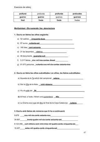 Exercicis de reforç
profund

profunda

profunds

profundes

guerxo

guerxa

guerxos

guerxes

fred

freda

freds

fredes

Morfosintaxi - Els numerals i les abreviacions

1. Escriu en lletres les xifres següents:
a) 52 cadires __cinquanta-dues_ _________________________
b) 87 euros _vuitanta-set_ ________________________________
c) 160 dies _cent seixanta _ ____________________________

_

d) 21 de desembre __vint-i-u _______________________
e) 48 documents _quaranta-vuit ____________________ _
f)

5.317 lletres _cinc mil tres-centes disset ____________

g) 81.673 persones _vuitanta-una mil sis-centes setanta-tres

2. Escriu en lletra les xifres subratllades i en xifres, les lletres subratllades:
a) Aquesta és la 7a edició del campionat: _setena_______________________
b) Sóc la 22a de la llista: __vint-i-dosena____________________________
c) Viu al vuitè pis: _8è_______________________________________________
d) Al final, a l'acte, n'érem una quarantena: __40a________________________
e) La Grama avui juga els 8ns de final de la Copa Catalunya: _vuitens______

3. Escriu amb lletres els números que hi ha a continuació
9.679 ____nou mil sis-cents setanta-nou___________________________
34.667_______trenta-quatre mil sis-cents seixanta-set________________
8.123.456__vuit milions cent vint-i-tres mil quatre-cents cinquanta-sis___
16.457_____setze mil quatre-cents cinquanta-set______________________

47

 