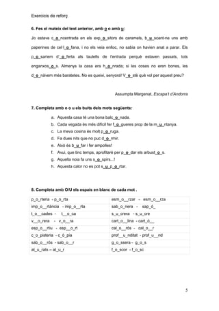Exercicis de reforç
6. Fes el mateix del text anterior, amb o o amb u:
Jo estava c_o_ncentrada en els exp_o_sitors de caramels, b_u_scant-ne uns amb
paperines de cel·l_o_fana, i no els veia enlloc, no sabia on havien anat a parar. Els
p_o_saríem d’_o_ferta als taulells de l’entrada perquè estaven passats, tots
enganxos_o_s. Almenys la casa era h_o_nrada; si les coses no eren bones, les
d_o_nàvem més baratetes. No es queixi, senyora! V_o_stè què vol per aquest preu?

Assumpta Margenat, Escapa’t d’Andorra

7. Completa amb o o u els buits dels mots següents:
a. Aquesta casa té una bona balc_o_nada.
b. Cada vegada és més difícil fer f_o_gueres prop de la m_u_ntanya.
c. La meva cosina és molt p_o_ruga.
d. Fa dues nits que no puc d_o_rmir.
e. Això és b_u_far i fer ampolles!
f. Avui, que tinc temps, aprofitaré per p_o_dar els arbust_o_s.
g. Aquella noia fa uns s_o_spirs...!
h. Aquesta calor no es pot s_u_p_o_rtar.

8. Completa amb O/U els espais en blanc de cada mot .
p_o_rteria - p_o_rta

esm_o__rzar - esm_o__rza

imp_o__rtància - imp_o__rta

sab_o_nera -

t_o__cades -

s_u_crera - s_u_cre

v__o_rera

t__o_ca

- v_o__ra

sap_ó_

cart_o__lina - cart_ó__

esp_o__rtiu - esp__o_rt

cal_o__rós - cal_o__r

c_o_pisteria - c_ò_pia

prof__u_nditat - prof_u__nd

sab_o__rós - sab_o__r

g_o_ssera - g_o_s

at_u_rats – at_u_r

f_o_scor - f_o_sc

5

 