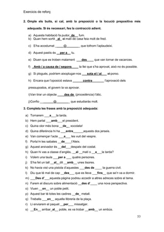 Exercicis de reforç
2. Omple els buits, si cal, amb la preposició o la locució prepositiva més
adequada. Si és necessari, fes la contracció adient.
a) Aquesta habitació fa pudor_de__ fum.
b) Quan hem sortit _al_ el matí de casa feia molt de fred.
c) S’ha acostumat _____________ que tothom l’aplaudeixi.
d) Aquest pastís és __per a__ tu.
e) Diuen que es troben malament ___des____ que van tornar de vacances.
f) _Amb / a causa de / segons____ la llei que s’ha aprovat, això no és possible.
g) Si plogués, podríem aixoplugar-nos ___sota el / al___ el porxo.
h) Encara que l’oposició estava ______contra_______ l’aprovació dels
pressupostos, el govern la va aprovar.
i) Van tirar un objecte ____des de (procedència) l’àtic.
j) Confio ________________ que estudiaràs molt.
3. Completa les frases amb la preposició adequada:
a) Tornarem ___a___la tarda.
b) Hem parlat ___amb___el president.
c) Quina olor més bona __de__ xocolata!
d) Quina diferència hi ha ___entre______aquests dos jerseis.
e) Van començar l’acte ___a___ les vuit del vespre.
f)

Porta’m les sabates __de____l’Aleix.

g) Aquest arxivador és __del___despatx del costat.
h) Quan hi vas a classe d’anglès, __al __matí o __a___la tarda?
i)

Volem una taula ___per a ___ quatre persones.

j)

S’ha fet un tall __al__dit __amb__ unes tisores.

k) No havia vist una pistola d’aquestes ___des de ____ la guerra civil.
l)

Diu que té mal de cap __des___ que es lleva ___fins__ que se’n va a dormir.

m) ___Des d‟___aquesta pàgina podreu accedir a altres adreces sobre el tema.
n) Farem el discurs sobre alimentació __des d‟____ una nova perspectiva.
o) Viuen __en__ un poble petit.
p) Aquest bar té totes les cadires __de_ metall.
q) Treballa ___en__ aquella llibreria de la plaça.
r) Li enviarem el paquet __per___ missatger.
s) __En__ arribar_al__ poble, es va trobar __amb__ un embús.

53

 