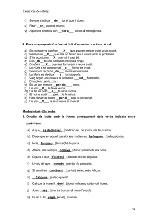 Exercicis de reforç
Sempre s’oblida __de__ tot el que li diuen.

t)

u) Fixa’t __en_ aquest anunci.
v) Aquestes normes són __per a___ casos d’emergència.

4. Posa una preposició a l‟espai buit d‟aquestes oracions, si cal:
a)
b)
c)
d)
e)
f)
g)
h)
i)
j)
k)
l)
m)
n)
o)
p)

Els companys confien ___X___que podran arribar aviat a un acord.
Insisteixen __X___que ells no tenen res a veure amb el problema.
S’ha acostumat __X_ que tot li vagi bé.
Des _de__ fa una setmana no truca ningú.
Confiem ___X__ que ens tornarem a veure aviat.
La Núria s’ha acostumat __a___ llevar-se aviat.
Sovint em recordo _de___ la meva infantesa.
La Maria es dedica ___a__ la fotografia.
Vaig llogar una casa a la comarca ___del__ Maresme.
Comptem _amb__tu .
És un bon mestre __per als____ nens.
He vist __X__ la teva veïna.
Ha fet un petó __a___la seva xicota.
El noi va sortir ___per__ la finestra.
Han portat un sobre __per al__ cap de personal.
He vist __X___ la teva mare al mercat.

Morfosintaxi - Els verbs
1. Ompliu els buits amb la forma corresponent dels verbs indicats entre
parèntesis.
a) A què

es dedicaven (dedicar-se), de joves, els teus avis?

b) Diuen que en aquell casalot els mobles es belluguen (bellugar) sols.
c) Nois, tanqueu (tancar)bé la porta.
d) Abans, ella sempre donava (donar) caramels als nens.
e) Digues-li que s'aixequi (aixecar-se) de seguida.
f)

Li vaig dir que

pengés (penjar) la pancarta.

g) Si vosaltres cantéssiu (cantar) seríeu més feliços.
h)

Estigues (estar) quieta!

i)

Cal que la mare li doni (donar) el xarop cada vuit hores.

j)

Joan,

vés (anar) a buscar el nen a l’escola.

k) Quan tu hi vagis (anar), avisa’m.

54

 