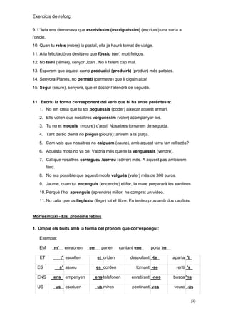 Exercicis de reforç
9. L'àvia ens demanava que escrivíssim (escriguéssim) (escriure) una carta a
l'oncle.
10. Quan tu rebis (rebre) la postal, ella ja haurà tornat de viatge.
11. A la felicitació us desitjava que fóssiu (ser) molt feliços.
12. No temi (témer), senyor Joan . No li farem cap mal.
13. Esperem que aquest camp produeixi (produirà) (produir) més patates.
14. Senyora Planes, no permeti (permetre) que li diguin això!
15. Segui (seure), senyora, que el doctor l’atendrà de seguida.
11. Escriu la forma corresponent del verb que hi ha entre parèntesis:
1. No em creia que tu sol poguessis (poder) aixecar aquest armari.
2. Ells volien que nosaltres volguéssim (voler) acompanyar-los.
3. Tu no et moguis (moure) d'aquí. Nosaltres tornarem de seguida.
4. Tant de bo demà no plogui (ploure): anirem a la platja.
5. Com vols que nosaltres no caiguem (caure), amb aquest terra tan relliscós?
6. Aquesta moto no va bé. Valdria més que te la venguessis (vendre).
7. Cal que vosaltres corregueu /correu (córrer) més. A aquest pas arribarem
tard.
8. No era possible que aquest moble valgués (valer) més de 300 euros.
9. Jaume, quan tu encenguis (encendre) el foc, la mare prepararà les sardines.
10. Perquè t’ho aprenguis (aprendre) millor, he comprat un vídeo.
11. No calia que us llegíssiu (llegir) tot el llibre. En teníeu prou amb dos capítols.

Morfosintaxi - Els pronoms febles
1. Omple els buits amb la forma del pronom que correspongui:
Exemple:
EM

_m'__ enraonen

ET

___t‟_escolten

ES
ENS
US

__s‟_asseu
_ens_ empenyen
_us__escriuen

_em__ parlen

cantant -me_

et_criden
es_corden

porta 'm__

despullant_-te_
tornant_-se

aparta_'t_
renti_'s_

ens telefonen

enretirant_-nos

busca''ns

_us_
miren

pentinant–vos

veure_-us

59

 