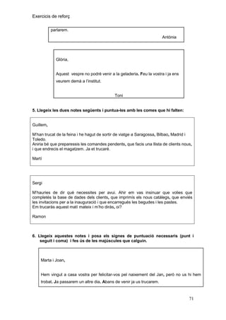 Exercicis de reforç
parlarem.
Antònia

Glòria,
Aquest vespre no podré venir a la geladeria. Feu la vostra i ja ens
veurem demà a l’institut.

Toni

5. Llegeix les dues notes següents i puntua-les amb les comes que hi falten:

Guillem,
M’han trucat de la feina i he hagut de sortir de viatge a Saragossa, Bilbao, Madrid i
Toledo.
Aniria bé que preparessis les comandes pendents, que facis una llista de clients nous,
i que endrecis el magatzem. Ja et trucaré.
Martí

Sergi
M’hauries de dir què necessites per avui. Ahir em vas insinuar que volies que
completés la base de dades dels clients, que imprimís els nous catàlegs, que enviés
les invitacions per a la inauguració i que encarregués les begudes i les pastes.
Em trucaràs aquest matí mateix i m’ho diràs, oi?
Ramon

6. Llegeix aquestes notes i posa els signes de puntuació necessaris (punt i
seguit i coma) i fes ús de les majúscules que calguin.

Marta i Joan,

Hem vingut a casa vostra per felicitar-vos pel naixement del Jan, però no us hi hem
trobat. Ja passarem un altre dia. Abans de venir ja us trucarem.

71

 