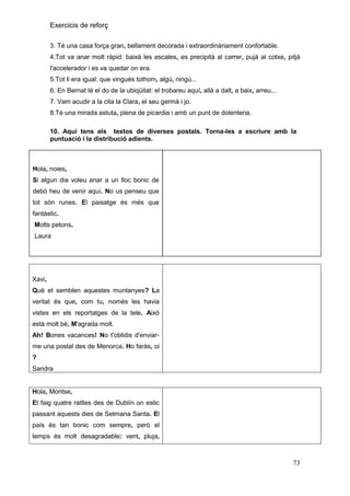 Exercicis de reforç
3. Té una casa força gran, bellament decorada i extraordinàriament confortable.
4.Tot va anar molt ràpid: baixà les escales, es precipità al carrer, pujà al cotxe, pitjà
l'accelerador i es va quedar on era.
5.Tot li era igual: que vingués tothom, algú, ningú...
6. En Bernat té el do de la ubiqüitat: el trobareu aquí, allà a dalt, a baix, arreu...
7. Vam acudir a la cita la Clara, el seu germà i jo.
8.Té una mirada astuta, plena de picardia i amb un punt de dolenteria.
10. Aquí tens els textos de diverses postals. Torna-les a escriure amb la
puntuació i la distribució adients.

Hola, noies,
Si algun dia voleu anar a un lloc bonic de
debò heu de venir aquí. No us penseu que
tot són runes. El paisatge és més que
fantàstic.
Molts petons,
Laura

Xavi,
Què et semblen aquestes muntanyes? La
veritat és que, com tu, només les havia
vistes en els reportatges de la tele. Això
està molt bé. M'agrada molt.
Ah! Bones vacances! No t'oblidis d'enviarme una postal des de Menorca. Ho faràs, oi
?
Sandra

Hola, Montse,
Et faig quatre ratlles des de Dublín on estic
passant aquests dies de Setmana Santa. El
país és tan bonic com sempre, però el
temps és molt desagradable: vent, pluja,

73

 
