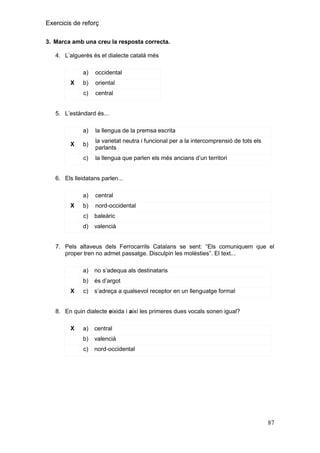 Exercicis de reforç
3. Marca amb una creu la resposta correcta.
4. L’alguerès és el dialecte català més
a)
b)

oriental

c)

X

occidental

central

5. L’estàndard és...
a)
b)

la varietat neutra i funcional per a la intercomprensió de tots els
parlants

c)

X

la llengua de la premsa escrita

la llengua que parlen els més ancians d’un territori

6. Els lleidatans parlen...
a)
b)

nord-occidental

c)

baleàric

d)

X

central

valencià

7. Pels altaveus dels Ferrocarrils Catalans se sent: “Els comuniquem que el
proper tren no admet passatge. Disculpin les molèsties”. El text...
a)
b)
X

no s’adequa als destinataris
és d’argot

c)

s’adreça a qualsevol receptor en un llenguatge formal

8. En quin dialecte eixida i així les primeres dues vocals sonen igual?
X

a)

central

b)

valencià

c)

nord-occidental

87

 