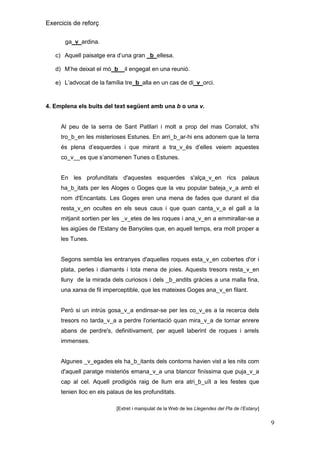 Exercicis de reforç
ga_v_ardina.
c) Aquell paisatge era d’una gran _b_ellesa.
d) M’he deixat el mò b__il engegat en una reunió.
e) L’advocat de la família tre_b_alla en un cas de di_v_orci.

4. Emplena els buits del text següent amb una b o una v.

Al peu de la serra de Sant Patllari i molt a prop del mas Corralot, s'hi
tro_b_en les misterioses Estunes. En arri_b_ar-hi ens adonem que la terra
és plena d’esquerdes i que mirant a tra_v_és d’elles veiem aquestes
co_v__es que s’anomenen Tunes o Estunes.

En les profunditats d'aquestes esquerdes s'alça_v_en rics palaus
ha_b_itats per les Aloges o Goges que la veu popular bateja_v_a amb el
nom d'Encantats. Les Goges eren una mena de fades que durant el dia
resta_v_en ocultes en els seus caus i que quan canta_v_a el gall a la
mitjanit sortien per les _v_etes de les roques i ana_v_en a emmirallar-se a
les aigües de l'Estany de Banyoles que, en aquell temps, era molt proper a
les Tunes.

Segons sembla les entranyes d'aquelles roques esta_v_en cobertes d'or i
plata, perles i diamants i tota mena de joies. Aquests tresors resta_v_en
lluny de la mirada dels curiosos i dels _b_andits gràcies a una malla fina,
una xarxa de fil imperceptible, que les mateixes Goges ana_v_en filant.

Però si un intrús gosa_v_a endinsar-se per les co_v_es a la recerca dels
tresors no tarda_v_a a perdre l'orientació quan mira_v_a de tornar enrere
abans de perdre's, definitivament, per aquell laberint de roques i arrels
immenses.

Algunes _v_egades els ha_b_itants dels contorns havien vist a les nits com
d'aquell paratge misteriós emana_v_a una blancor finíssima que puja_v_a
cap al cel. Aquell prodigiós raig de llum era atri_b_uït a les festes que
tenien lloc en els palaus de les profunditats.
[Extret i manipulat de la Web de les Llegendes del Pla de l’Estany

9

 