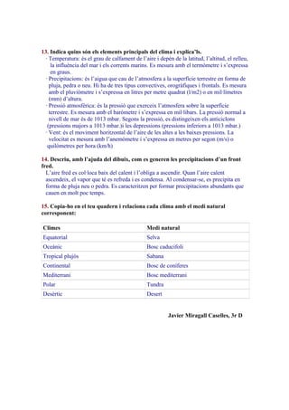 13. Indica quins són els elements principals del clima i explica’ls.
· Temperatura: és el grau de calfament de l’aire i depèn de la latitud, l’altitud, el relleu,
la influència del mar i els corrents marins. Es mesura amb el termòmetre i s’expressa
en graus.
· Precipitacions: és l’aigua que cau de l’atmosfera a la superfície terrestre en forma de
pluja, pedra o neu. Hi ha de tres tipus convectives, orogràfiques i frontals. Es mesura
amb el pluviòmetre i s’expressa en litres per metre quadrat (l/m2) o en mil·límetres
(mm) d’altura.
· Pressió atmosfèrica: és la pressió que exerceix l’atmosfera sobre la superfície
terrestre. Es mesura amb el baròmetre i s’expressa en mil·libars. La pressió normal a
nivell de mar és de 1013 mbar. Segons la pressió, es distingeixen els anticiclons
(pressions majors a 1013 mbar.)i les depressions (pressions inferiors a 1013 mbar.)
· Vent: és el moviment horitzontal de l’aire de les altes a les baixes pressions. La
velocitat es mesura amb l’anemòmetre i s’expressa en metres per segon (m/s) o
quilòmetres per hora (km/h)
14. Descriu, amb l’ajuda del dibuix, com es generen les precipitacions d’un front
fred.
L’aire fred es col·loca baix del calent i l’obliga a ascendir. Quan l’aire calent
ascendeix, el vapor que té es refreda i es condensa. Al condensar-se, es precipita en
forma de pluja neu o pedra. Es caracteritzen per formar precipitacions abundants que
cauen en molt poc temps.
15. Copia-ho en el teu quadern i relaciona cada clima amb el medi natural
corresponent:
Climes

Medi natural

Equatorial

Selva

Oceànic

Bosc caducifoli

Tropical plujós

Sabana

Continental

Bosc de coníferes

Mediterrani

Bosc mediterrani

Polar

Tundra

Desèrtic

Desert

Javier Miragall Caselles, 3r D

 