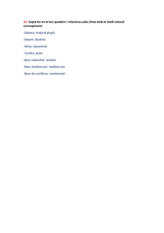 15. Copia-ho en el teu quadern i relaciona cada clima amb el medi natural
corresponent:

-Sabana: tropical plujós

-Desert: desèrtic

-Selva: equatorial

-Tundra: polar

-Bosc caducifoli: oceànic

-Bosc mediterrani: mediterrani

-Bosc de coníferes: continental
 