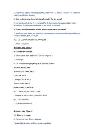 El paral·lel de referència és l’equador o paral·lel 0º . Sí, perquè l’equador és un cercle
màxim equidistant als pols.

6. Com es denomina el meridià de referència? Per on passa?

El meridià de referència és el meridià 0º o de Greenwich. Passa per l’observatori
astronòmic britànic per això també es pot dir de Greenwich.

8. Quants meridians poden arribar a representar-se en un mapa?

El nombre pot ser infinit, en els mapes sempre es representen meridians equidistants
entre si cada 5º ,10º ,15º o 20º .

3.2.- LES COORDENADES GEOGRÀFIQUES

- Latitud i Longitud

Activitats pàg. 11 ex 9

9. Localitza en un atles:

a) Un riu situat a 0º de latitud i 18º de longitud E.

El riu Congo.

b) Les coordenades geogràfiques d’aquestes ciutats:

el Caire: 30º N, 30º E

Buenos Aires: 34º S, 58º O

Quito: 0º, 78º O

Chicago : 41º N, 87º O

Sidney: 33º S, 151º E

4.- EL RELLEU TERRESTRE

4.1.- L’ESTRUCTURA DE LA TERRA

- Parts de la Terra: Escorça, Mantell i Nucli

4.2.- LA LITOSFERA

- La Deriva Continental



Activitats pàg. 12 ex 12

12. Observa el mapa:

a) Esmenta el nom de tres plaques.

Placa del Carib, placa aràbiga i placa eurasiàtica.
 