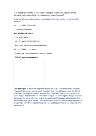b) Hi ha cap relació entre la situació dels principals volcans i les plaques? En cas
afirmatiu, indica quina. I entre les plaques i les àrees sísmiques?

Sí, perquè a les zones de contacte entre plaques l’activitat sísmica i la volcànica són
intenses.

4.3.- LES FORMES DE RELLEU

- La formació del relleu

5.- L’AIGUA A LA TERRA

- El cicle de l’aigua

 5.1.- LES AIGÜES CONTINENTALS

- Rius, Llacs, aigües subterrànies i glaceres

5.2.- ELS OCEANS I LES MARS

- Oceans, mars, corrents marins, marees i onades

*Defineix aquestos conceptes:




Cicle de l’aigua: es desenvolupa primer evaporant-se, (la calor coneverteix en vapor
l’aigua dels oceans, de les mars, dels rius i dels llacs, i també la que prové del sòl. Els
èssers vius també generen vapor a través de la respiració). Després es condensa ( el
vapor d’aigua de l’atmosfera es converteix en líquid i es formen gotes d’aigua menudes
que donen lloc als núvols), més tard ve la precipitació (l’aigua cau sobre la superfície
terrestre en estat líquid o sòlid) i per últim l’aigua circula i es distribueix (quan ja esta a
la superfície terrestre, l’aigua s’incorpora a la vegetació, s’infrilta al sòl, va a para al riu
o a la mar...).
 