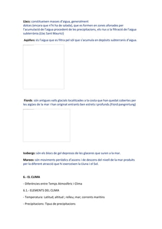 Llacs: constitueixen masses d’aigua, generalment
dolces (encara que n’hi ha de salada), que es formen en zones afonades per
l’acumulació de l’aigua procedent de les precipitacions, els rius o la filtració de l’aigua
subterrània.(Llac Sant Maurici)

Aqüífers: és l’aigua que es filtra pel sòl que s’acumula en depòsits subterranis d’aigua.




 Fiords: són antigues valls glacials localitzades a la costa que han quedat cobertes per
les aigües de la mar i han originat entrants ben estrets i profunds.(Fiord pangnirtung)




Icebergs: són els blocs de gel depresos de les glaceres que suren a la mar.

Marees: són moviments periòdics d’ascens i de descens del nivell de la mar produïts
per la diferent atracció que hi exerceixen la Lluna i el Sol.



6.- EL CLIMA

- Diferències entre Temps Atmosfèric i Clima

6.1.- ELEMENTS DEL CLIMA

- Temperatura: Latitud; altitud ; relleu; mar; corrents maritins

- Precipitacions: Tipus de precipitacions
 