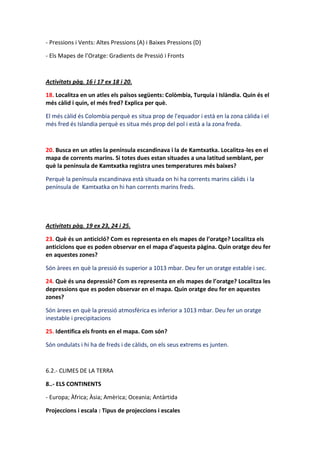 - Pressions i Vents: Altes Pressions (A) i Baixes Pressions (D)

- Els Mapes de l’Oratge: Gradients de Pressió i Fronts



Activitats pàg. 16 i 17 ex 18 i 20.

18. Localitza en un atles els països següents: Colòmbia, Turquia i Islàndia. Quin és el
més càlid i quin, el més fred? Explica per què.

El més càlid és Colombia perquè es situa prop de l'equador i està en la zona càlida i el
més fred és Islandia perquè es situa més prop del pol i està a la zona freda.



20. Busca en un atles la península escandinava i la de Kamtxatka. Localitza-les en el
mapa de corrents marins. Si totes dues estan situades a una latitud semblant, per
què la península de Kamtxatka registra unes temperatures més baixes?

Perquè la península escandinava està situada on hi ha corrents marins càlids i la
península de Kamtxatka on hi han corrents marins freds.




Activitats pàg. 19 ex 23, 24 i 25.

23. Què és un anticicló? Com es representa en els mapes de l’oratge? Localitza els
anticiclons que es poden observar en el mapa d’aquesta pàgina. Quin oratge deu fer
en aquestes zones?

Són àrees en què la pressió és superior a 1013 mbar. Deu fer un oratge estable i sec.

24. Què és una depressió? Com es representa en els mapes de l’oratge? Localitza les
depressions que es poden observar en el mapa. Quin oratge deu fer en aquestes
zones?

Són àrees en què la pressió atmosfèrica es inferior a 1013 mbar. Deu fer un oratge
inestable i precipitacions

25. Identifica els fronts en el mapa. Com són?

Són ondulats i hi ha de freds i de càlids, on els seus extrems es junten.



6.2.- CLIMES DE LA TERRA

8..- ELS CONTINENTS

- Europa; Àfrica; Àsia; Amèrica; Oceania; Antàrtida

Projeccions i escala : Tipus de projeccions i escales
 
