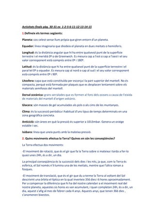 Activitats finals pàg. 30-31 ex 1-2-5-6-11-12-13-14-15

1.Defineix els termes següents:

Planeta: cos celest sense llum pròpia que giren entorn d’un planeta.

Equador: línea imaginaria que divideix el planeta en dues meitats o hemisferis.

Longitud: és la distància angular que hi ha entre qualsevol punt de la superfície
terrestre i el meridià 0º o de Greenwich. Es mesura cap a l’est o cap a l’oest i el seu
valor corresponent està comprés entre 0º i 180º.

Latitud: és la distància que hi ha entre qualsevol punt de la superfície terrestre i el
paral·lel 0º o equador. Es mesura cap al nord o cap al sud i el seu valor corresponent
està comprés entre 0º i 90º.

Litosfera: capa que està constituïda per escorça i la part superior del mantell. No és
compacta, perquè està formada per plaques que es desplacen lentament sobre els
materials semifosos del mantell.

Dorsal oceànica: grans serralades que es formen al fons dels oceans a causa de l’eixida
de materials del mantell d’origen volcànic.

Glacera: són masses de gel acumulades als pols o als cims de les muntanyes.

Clima: és la successió periòdica i habitual d’uns tipus de temps determinats en una
zona geogràfica concreta.

Anticicló: són àrees en què la pressió és superior a 1013mbar. Genera un oratge
estable i sec.

Isòbara: línea que uneix punts amb la mateixa pressió.

2. Quins moviments efectua la Terra? Quines en són les conseqüències?

La Terra efectua dos moviments:

-El moviment de rotació, que és el gir que fa la Terra sobre si mateixa i tarda a fer-lo
quasi unes 24h, és a dir, un dia.

La principal conseqüència és la successió dels dies i les nits, ja que, com la Terra és
esfèrica, el Sol només n’il·lumina una de les meitats, mentre que l’altra roman a
fosques.

-El moviment de translació, que és el gir que du a terme la Terra al voltant del Sol
descrivint una òrbita el·líptica en la qual inverteix 356 dies i 6 hores aproximadament.
Per a compensar la diferència que hi ha del nostre calendari a el moviment real del
nostre planeta, aquestes sis hores es van acumulant, i quan completen 24h, és a dir, un
dia, aquest s’afig al mes de febrer cada 4 anys. Aquests anys, que tenen 366 dies ,
s’anomenen bixestos.
 