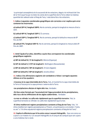 La principal conseqüència és la successió de les estacions, degut a la inclinació de l’eix
de la Terra que fa que no totes les zones de la superfície de la Terra reben la mateixa
quantitat de radiació solar al llarg de l’any. I això dona llos a les estacions.

5. Indica si aquestes coordenades geogràfiques són correctes o no i explica quin error
contenen les incorrectes:

a) Latitud 20º N / longitud 100ºS. No és correcta, perquè la longitud es mesura d’est a
oest.

b) Latitud 40º N / longitud 150º E. És correcta.

c) Latitud 120º S / longitud 60º E. No és correcta, perquè la latitud es mesura de 0º
fins als 90º.

d) Latitud 5ºS / longitud 185º O. No és correcta, perquè la longitud es mesura dels 0º
fins als 180º.



6. Amb l’ajuda d’un atles, identifica a quins llocs corresponen les coordenades
geogràfiques següents:

a) 38º de latitud N / 1º de longitud O. Múrcia (Espanya)

b) 42º de latitud S / 175º de longitud E. Wellington (Novazelanda)

c) 30º de latitud N / 30º de longitud E. El Caire (Egipte)

d)50º de latitud N / 30º de longitud E. Ucraïna (Kíev)

11. Indica si les afirmacions següents són verdaderes o falses i corregeix aquestes
últimes en el teu quadern:

-L’escorça és la capa intermèdia de la Terra. Fals, el mantell és la capa intermèdia de
la Terra o l’escorça és la capa primera i externa de la Terra.

-Les precipitacions afecten el règim dels rius. Verdader.

-Els llacs estan formats per l’acumulació de l’aigua procedent de les precipitacions,
dels rius o de les infiltracions de les aigües subterrànies. Verdader.

-La mar es refreda i es calfa més ràpidament que la superfície terrestre. Fals, la
superfície terrestre es refreda i es calfa més ràpidament que la mar.

-El clima mediterrani registra precipitacions constants al llarg de tot l’any. Fals, “el
clima mediterrani registra precipitacions a l’hivern, a la primavera o a la tardor i l’estiu
es sec” o “el clima equatorial registra precipitacions constants al llarg de tot l’any”.

12. Explica la diferència que hi ha entre conca i vessant hidrogràfic. Que una conca va
a parar a un mateix riu i un vessant hidrogràfic és el conjunt de conques que van a para
a una mateixa mar o oceà.
 