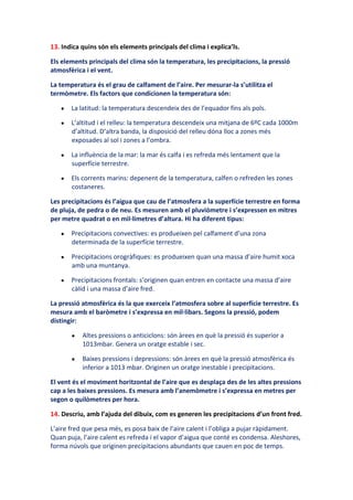 13. Indica quins són els elements principals del clima i explica’ls.

Els elements principals del clima són la temperatura, les precipitacions, la pressió
atmosfèrica i el vent.

La temperatura és el grau de calfament de l’aire. Per mesurar-la s’utilitza el
termòmetre. Els factors que condicionen la temperatura són:

       La latitud: la temperatura descendeix des de l’equador fins als pols.

       L’altitud i el relleu: la temperatura descendeix una mitjana de 6ºC cada 1000m
       d’altitud. D’altra banda, la disposició del relleu dóna lloc a zones més
       exposades al sol i zones a l’ombra.

       La influència de la mar: la mar és calfa i es refreda més lentament que la
       superfície terrestre.

       Els corrents marins: depenent de la temperatura, calfen o refreden les zones
       costaneres.

Les precipitacions és l’aigua que cau de l’atmosfera a la superfície terrestre en forma
de pluja, de pedra o de neu. Es mesuren amb el pluviòmetre i s’expressen en mitres
per metre quadrat o en mil·límetres d’altura. Hi ha diferent tipus:

       Precipitacions convectives: es produeixen pel calfament d’una zona
       determinada de la superfície terrestre.

       Precipitacions orogràfiques: es produeixen quan una massa d’aire humit xoca
       amb una muntanya.

       Precipitacions frontals: s’originen quan entren en contacte una massa d’aire
       càlid i una massa d’aire fred.

La pressió atmosfèrica és la que exerceix l’atmosfera sobre al superfície terrestre. Es
mesura amb el baròmetre i s’expressa en mil·libars. Segons la pressió, podem
distingir:

           Altes pressions o anticiclons: són àrees en què la pressió és superior a
           1013mbar. Genera un oratge estable i sec.

           Baixes pressions i depressions: són àrees en què la pressió atmosfèrica és
           inferior a 1013 mbar. Originen un oratge inestable i precipitacions.

El vent és el moviment horitzontal de l’aire que es desplaça des de les altes pressions
cap a les baixes pressions. Es mesura amb l’anemòmetre i s’expressa en metres per
segon o quilòmetres per hora.

14. Descriu, amb l’ajuda del dibuix, com es generen les precipitacions d’un front fred.

L’aire fred que pesa més, es posa baix de l’aire calent i l’obliga a pujar ràpidament.
Quan puja, l’aire calent es refreda i el vapor d’aigua que conté es condensa. Aleshores,
forma núvols que originen precipitacions abundants que cauen en poc de temps.
 